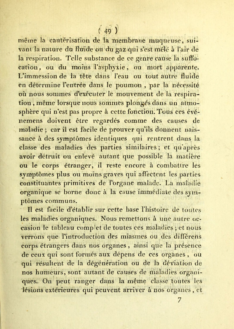 même la cautérisation de la membraae muqueuse, sui- rant la nature du fluide ou du gaz qui s’es't mêlé à l’air de la respiration. Telle substance de ce genre cause la sufto- cation, ou du moins l’aspbjxie, ou mort apparente. L’immession de la tête dans l’eau ou tout autre fluide en détermine l’entrée dans le poumon , par la nécessité où nous sommes d’exécuter le mouvement de la respira- tion , même lorsque nous sommes plongés dans un atmo- sphère cjui n’est pas propre à cette fonction. Tous ces évé- nemens doivent être regardés comme des causes de maladie ; car il est facile de prouver qu’ils donnent nais- sance à des sj^mptômes identiques qui rentrent dans la classe des maladies des parties similaires; et qu’après avoir détruit ou enlevé autant que possible la matière ou le corps étranger, il reste encore à combattre les sjmptômes plus ou moins graves qui affectent les parties constituantes primitives de l’organe malade. La maladie organique se borne donc à la cause immédiate des sjm- ptômes communs. Il est facile d’établir sur cette base l’histoire de toutes les maladies organiques. Nous remettons à une autre oc- casion le tableau complet de toutes ces maladies ; et nous verrons que rintroduction des miasmes ou des différens corps étrangers dans nos organes , ainsi que la présence de ceux qui sont formés aux dépens de ces organes , ou qui résultent de la dégénération ou de la déviation de nos humeurs, sont autant de causes de maladies organi- ques. On peut ranger dans la même classe toutes les lésions extérieures qui peuvent arriver à nos organes , et 7