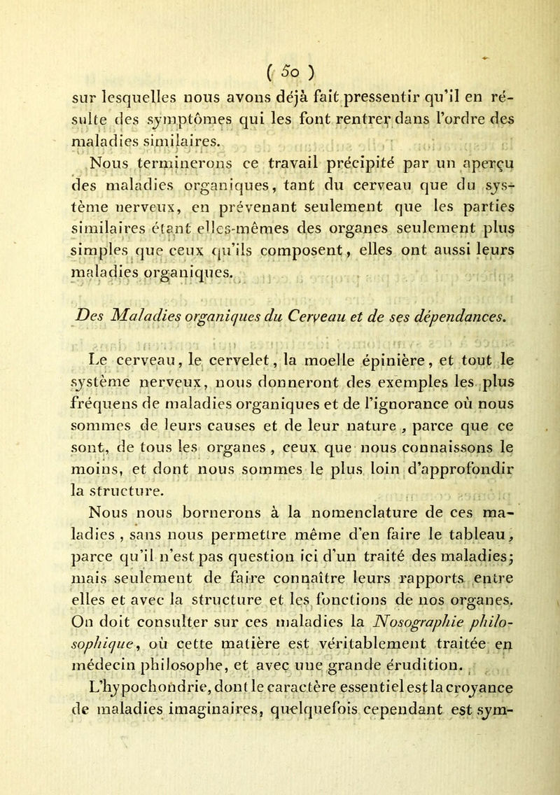 sur lesquelles nous avons déjà fait pressentir qu’il en ré- sulte des sjmptômes qui les font rentre^' dans l’ordre des maladies similaires. Nous terminerons ee travail préeipité par un aperçu des maladies organiques, tant du cerveau que du sys- tème nerveux, en prévenant seulement que les parties similaires étant elles-mêmes des organes seulement plus simples que ceux (ju’ils composent, elles ont aussi leurs maladies organiques. Des Maladies organiques du Cerveau et de ses dépendances. Le cerveau, le cervelet, la moelle épinière, et tout le système nerveux, nous donneront des exemples les plus fréquens de maladies organiques et de fignorance où nous sommes de leurs causes et de leur nature , parce que ce sont, de tous les organes , ceux que nous connaissons le moins, et dont nous sommes le plus loin d’approfondir la structure. Nous nous bornerons à la nomenclature de ces ma- ladies , sans nous permettre même d’en faire le tableau, parce c|u’il n’est pas question ici d’un traité desmaladiesj mais seulement de faire connaître leurs rapports entre elles et avec la structure et les fonctions de nos organes. On doit consulter sur ces maladies la Nosographie philo- sophique., où cette matière est véritablement traitée en médecin philosophe, et avec une grande érudition. L’hypochondrie, dont le caractère essentiel est la croyance de maladies imaginaires, quelquefois cependant est sym-