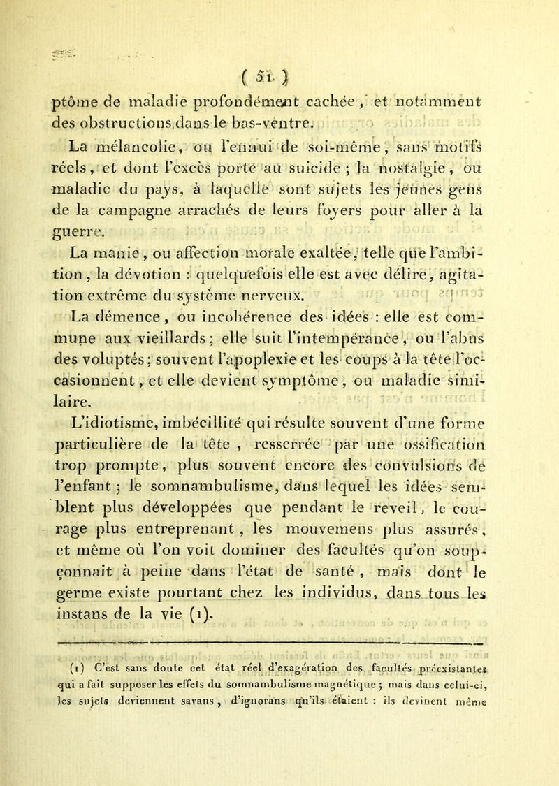 ( 5i.} ptôine de maladie profondéme«t cachée / et notamment des obstructions,dans le bas-ventre. La mélancolie, ou l’ennui de soirmême, sans motifs réels, et dont l’excès porté au suicide; la nostalgie, ou maladie du pajs, à laquelle sont sujets les jeunes gens de la campagne arrachés de leurs fojers pour aller à la guerre. La manie, ou alFectîon morale exaltée,' telle que l’ambi- tion, la dévotion : quelquefois elle est avec délire, agita- tion extrême du sjstème nerveux. '’M ■ La démence, ou incohérence des idées : elle est com- mune aux vieillards ; elle suit l’intempérance , ou l’abus des voluptés ; souvent l’apoplexie et les coups à la tête l’oc- casionnent, et elle devient sjmptôme , ou maladie simi- laire. L’idiotisme, imbécillité qui résulte souvent d’une forme particulière de la tête , resserrée par une ossification trop prompte, plus souvent encore des convulsions de l’enfant; le somnambulisme, dans lequel les idées sem- blent plus développées que pendant le reveil, le cou- rage plus entreprenant , les mouvemens plus assurés, et même où l’on voit dominer des facultés qu’on soup- çonnait à peine dans l’état de santé , mais dont le germe existe pourtant chez les individus, dans tous les instans de la vie (i). (i) C’est sans doute cet état réel d’exagération des facultés préexistante* qui a fait supposer les effets du somnambulisme magnétique ; mais dans celui-ci, les sujets deviennent savans, d’ignorans qu’ils étaient : ils devinent même