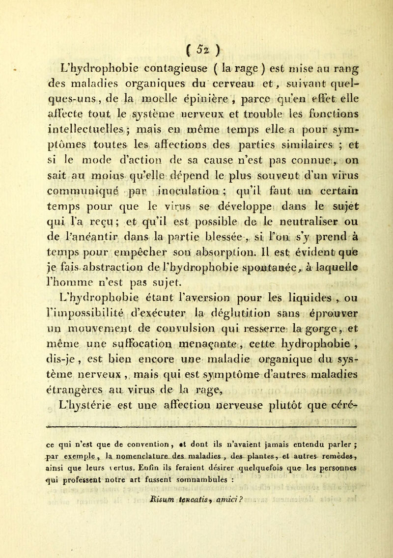 L’hjdropliobie contagieuse ( la rage ) est mise au rang des maladies organiques du cerveau et, suivant quel- ques-uns, de la moelle épinière , parce qu’en effet elle affecte tout le sjstème nerveux et trouble les fonctions intellectuelles.; mais en même temps elle a pour sym- ptômes toutes les affections des parties similaires ; et si le mode d’action de sa cause n’est pas connueon sait au moins qu’elle dépend le plus souvent d’un virus communiqué par inoculation ; qu’il faut un certain temps pour que le virus se dév’^eloppei dans le sujet qui l’a reçu; et qu’il est possible de le neutraliser ou de l’anéantir dans la partie blessée „ si fon s’y prend à temps pour empêcher son absorption. Il est évident quie je fais, abstraction de l’bydrophobie spontanée,^ à laquelle l’homme n’est pas sujet. L’hydrophobie étant l’aversion pour les liquides , ou l’impossibilité d’exécuter la déglutition sans éprouver un mouvement de convulsion qui resserre- la gorge, et même une suffocation menaçante, cette hydrophobie , dis-je, est bien encore une maladie organique du sys- tème nerveux mais qui est symptôme d’autres, maladies étrangères au virus de la rage, L’hystérie est une affection nerveuse plutôt que céré^ ce qui n’est que de convention, tt dont ils n’avaient jamais entendu parler ; .par exemple, la nomencIalureLdes maladies, des plantes, et autres remèdes, ainsi que leurs vertus. Enfin ils feraient désirer quelquefois que les perso-nnes qui professent notre art fussent somnambules : Risum tcncatis^ amici?