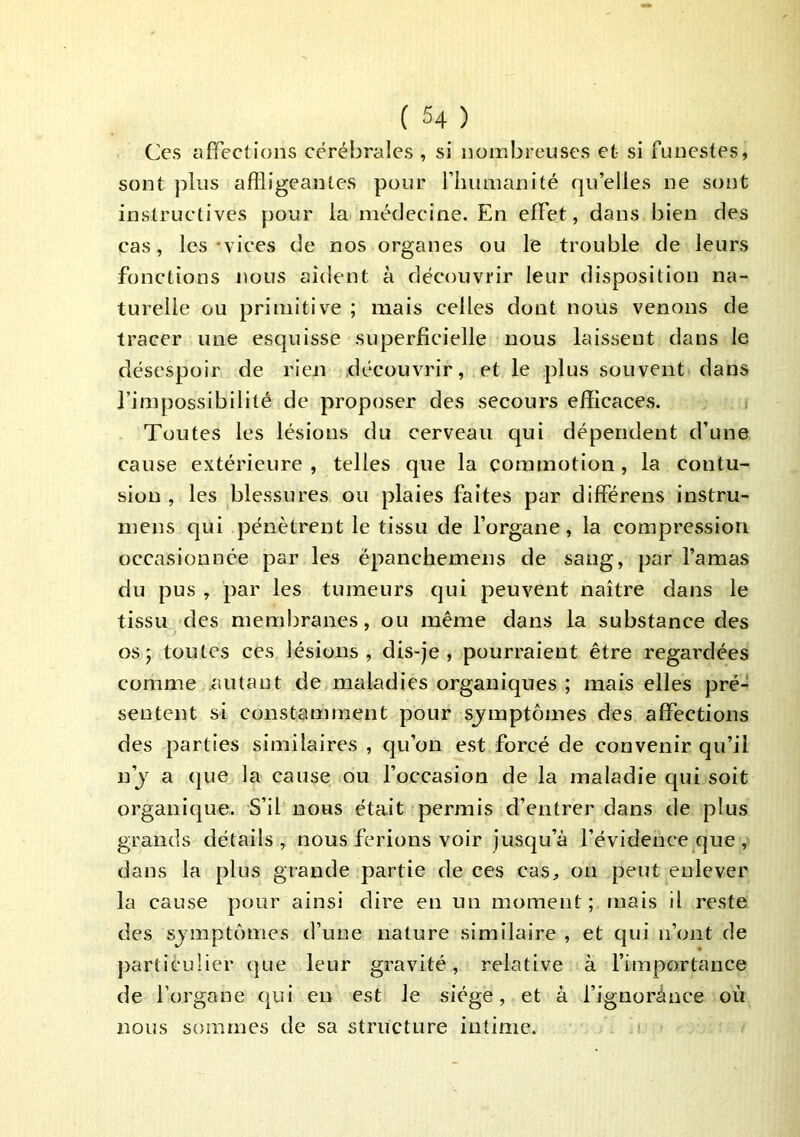Ces affections cérébrales , si nombreuses et si funestes, sont plus affligeantes pour rhumanité qu’elles ne sont instructives pour la médecine. En effet, dans bien des cas, les-vices de nos organes ou le trouble de leurs fonctions nous aident à découvrir leur disposition na- turelle ou primitive ; mais celles dont nous venons de tracer une esquisse superficielle nous laissent dans le désespoir de rien découvrir, et le plus souvent dans l’impossibilité de proposer des secours efiicaces. Toutes les lésions du cerveau qui dépendent d’une cause extérieure , telles que la commotion, la contu- sion , les blessures ou plaies faites par différens instru- mens qui pénètrent le tissu de l’organe, la compression occasionnée par les ëpanchemens de sang, par l’amas du pus , par les tumeurs qui peuvent naître dans le tissu des membranes, ou même dans la substance des os; toutes ces lésions, dis-je, pourraient être regardées comme autant de maladies organiques ; mais elles pré- sentent si constamment pour sjmptômes des affections des parties similaires , qu’on est forcé de convenir qu’il n’j a (|ue la cause ou l’occasion de la maladie qui soit organique. S’il nous était permis d’entrer dans de plus grands détails , nous ferions voir jusqu’à l’évidence que , dans la plus grande partie de ces cas, on peut enlever la cause pour ainsi dire en un moment; mais il reste des sjmptômes d’une nature similaire , et qui n’ont de j)articulier (jue leur gravité, relative à l’importance de l’organe qui en est le siège, et à l’ignorànce où nous sommes de sa structure intime.