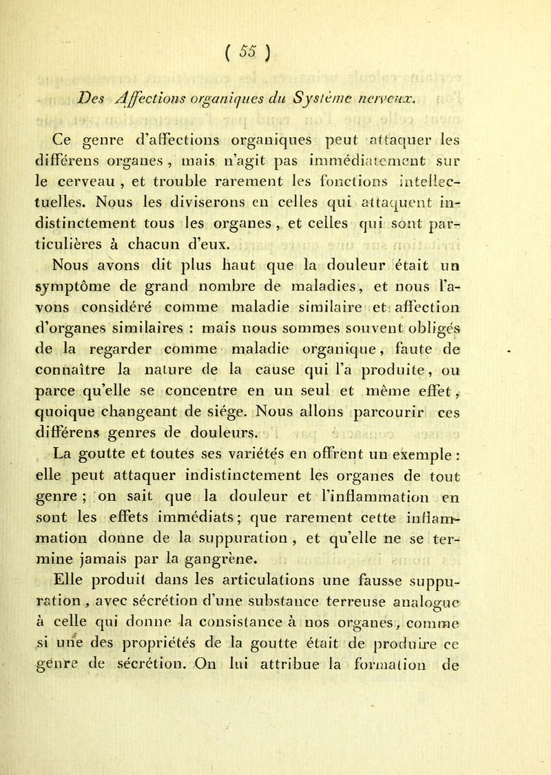 Des Affections organiques du Syslènie ner^’eux. Ce genre d’affections organiques peut attaquer les différens organes , mais n’agit pas immédiatement sur le cerveau , et trouble rarement les fonctions intellec- tuelles. Nous les diviserons en celles qui attaquent in- distinctement tous les organes, et celles qui sont par- ticulières à chacun d’eux. Nous avons dit plus haut que la douleur était un sjmptôme de grand nombre de maladies, et nous l’a- vons considéré comme maladie similaire et affection d’organes similaires : mais nous sommes souvent obligés de la regarder comme maladie organique, faute de connaître la nature de la cause qui l’a produite, ou parce qu’elle se concentre en un seul et même effet, quoique changeant de siège. Nous allons parcourir ces différens genres de douleurs. La goutte et toutes ses variétés en offrent un exemple : elle peut attaquer indistinctement les organes de tout genre ; mn sait que la douleur et l’inflammation en sont les effets immédiats; que rarement cette inflam- mation donne de la suppuration , et qu’elle ne se ter- mine jamais par la gangrène. Elle produit dans les articulations une fausse suppu- ration , avec sécrétion d’une substance terreuse analogue à celle qui donne la consistance à nos organes, comme si une des propriétés de la goutte était de produire ce genre de sécrétion. On lui attribue la formation de