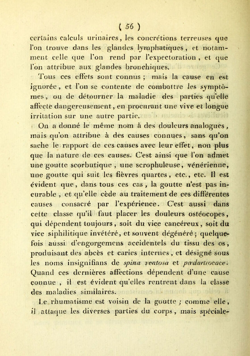 certains calculs urinaires, les concrétions terreuses que l’on trouve dans les glandes lymphatiques , et notam- ment celle c[ue l’on rend par l’expectoration , et que l’on attribue aux glandes bronchiques. Tous ces effets sont connus ; mais la cause en est ignorée , et l’on se contente de combattre les symptô- mes , ou de détourner la maladie des parties qu’elle affecte dangereusement, en procurant une vive et longue irritation sur une autre partie. ■ On a donné le même nom à des douleurs analogues, mais qu’on attribue à des causes connues, sans qu’on sache le rapport de ces causes avec leur effet, non plus que la nature de ces causes. C’est ainsi que l’on admet une goutte scorbutique , une scrophuleuse, vénérienne, une goutte qui suit les fièvres quartes, etc., etc. Il est évident que, dans tous ces cas , la goutte n’est pas in- curable , et qu’elle cède au traitement de ces différentes causes consacré par l’expérience. C’est aussi dans cette classe qu’il faut placer les douleurs ostéocopes, qui dépendent toujours, soit du vice cancéreux, soit du vice siphilitique invétéré, et souvent dégénéré; quelque- fois aussi d’engorgemens accidentels du tissu des os, produisant des abcès et caries internes, et désigné sous les noms insignifians de spina ve-ntosa et pœdarUocace^ Quand ces dernières affections dépendent d’une cause connue , il est évident qu’elles rentrent dans la classe des maladies similaires. Le rhumatisme est voisin de la goutte; comme elle, il attaque les diverses parties du corps, mais spéciale-