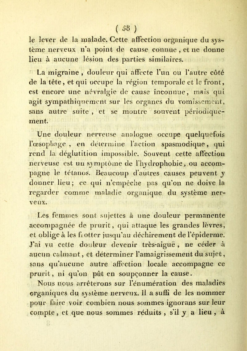 le lever de la malade. Cette affection organique du sys- tème nerveux n’a point de cause connue , et ne donne lieu à aucune lésion des parties similaires. La migraine , douleur qui affecte fun ou l’autre côté de la tête, et qui occupe la région temporale et le front, est encore une névralgie de cause inconnue, mais qui agit sympathiquement sur les organes du vomissement, sans autre suite , et se montre souvent périodique- ment. Une douleur nerveuse analogue occupe quelquefois l’œsopljage , en détermine faction spasmodique, qui rend la déglutition impossible. Souvent cette affection nerveuse est un sjmptôme de flijdrophobie, ou accom- pagne le tétanos. Beaucoup d’autres causes peuvent y donner lieu ; ce qui n’empéche pas qu’on ne doive la regarder comme maladie organique du système ner- veux. Les femmes sont sujettes à une douleur permanente accompagnée de prurit, qui attaque les grandes lèvres, et oblige à les fiotter jusqu’au déchirement de l’épiderme. J'ai vu cette douleur devenir très-aiguë , ne céder à aucun calmant, et déterminer l’amaigrissement du sujet, sans qu’aucune autre affection locale accompagne ce prurit, ni qu’on pût en soupçonner la cause. Nous nous arrêterons sur l’énumération des maladies organiques du système nerveux. Il a suffi de les nommer pour faire voir combien nous sommes ignorans sur leur compte, et que nous sommes réduits , s’il y a lieu , à