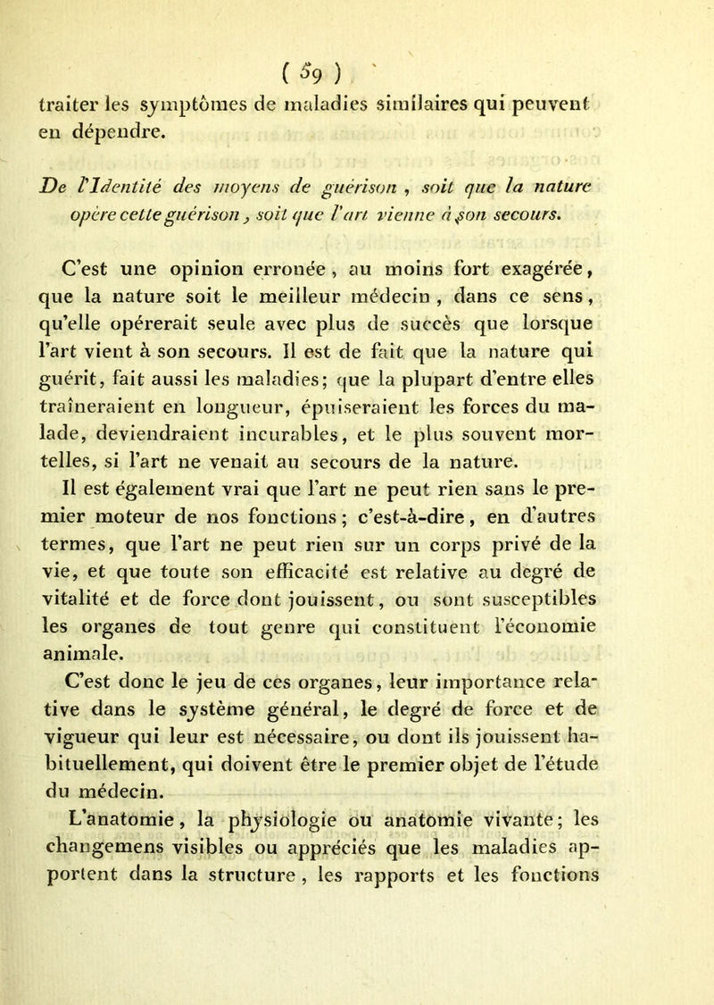 traiter les symptômes de maladies similaires qui peuvent en dépendre. De l'Identité des moyens de guérison , soit que la nature opère cette guérison y soit que l'art vienne à^on secours. C’est une opinion erronée, au moins fort exagérée, que la nature soit le meilleur médecin , dans ce sens, qu’elle opérerait seule avec plus de succès que lorsque l’art vient à son secours. Il est de fait que la nature qui guérit, fait aussi les maladies; que la plupart d’entre elles traîneraient en longueur, épuiseraient les forces du ma- lade, deviendraient incurables, et le plus souvent mor- telles, si l’art ne venait au secours de la nature. Il est également vrai que l’art ne peut rien sans le pre- mier moteur de nos fonctions; c’est-à-dire, en d’autres termes, que l’art ne peut rien sur un corps privé de la vie, et que toute son efficacité est relative au degré de vitalité et de force dont jouissent, ou sont susceptibles les organes de tout genre qui constituent l’économie animale. C’est donc le jeu de ces organes, leur importance rela- tive dans le système général, le degré de force et de vigueur qui leur est nécessaire, ou dont ils jouissent ha- bituellement, qui doivent être le premier objet de l’étude du médecin. L’anatomie, la physiologie ou anatomie vivante ; les changemens visibles ou appréciés que les maladies ap- portent dans la structure , les rapports et les fonctions