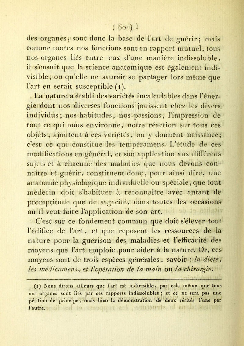 des organes, sont donc la base de Fart de guérirj mais comme toutes nos fonctions sont en rapport mutuel, tous nos organes liés entre eux d’une manière indissoluble, il s’ensuit que la science anatomique est également indi- visible, ou qu’elle ne saurait se partager lors même que Fart en serait susceptible (i). La nature a établi des variétés incalculables dans l’éner- gie dont nos diverses fonctions jouissent chez les divers individus; nos habitudes, nos passions, l’impression de tout ce qui nous environne, notre réaction sur tous ces objets, ajoutent à ces variétés, ou y donnent naissance; c’est ce qui constitue les tempéraraens. L’étude de ces modifications en général, et son application aux différens sujets et à chacune des maladies que nous devons con- naître et guérir, constituent donc, pour ainsi dire, une anatomie physiologique individuelle ou spéciale, que tout médecin doit s’habituer à reconnaître avec autant de promptitude que de sagacité, dans toutes les occasions où il veut faire l’application de son art. C’est sur ce fondement commun que doit s’élever tout l’édifice de Fart, et que reposent les ressources de la nature pour la guérison des maladies et l’efficacité des moyens que Fart emploie pour aider à la nature. Or, ces moyens sont de trois espèces générales, savoir : la diète, les inédlcamcns, et ïopération de la main ou la chirurgie. (i) Nous dirons ailleurs que l’art est indivisible , par cela même que tous nos organes sont lie's par ces rapports indissolubles ] et ce ne sera pas une pétition de principe, mais bien la de'monstralion de deux rérités l’une par l’autre.