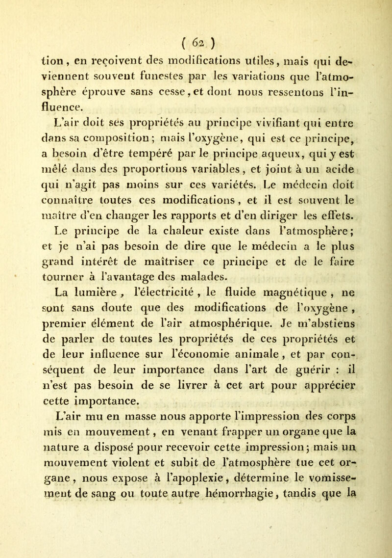tion, en reçoivent des modifications utiles, mais qui de- viennent souvent funestes par les variations que l’atmo- sphère éprouve sans cesse,et dont nous ressentons l’in- fluence. L’air doit ses propriétés au principe vivifiant qui entre dans sa composition; mais l’oxjgène, qui est ce principe, a besoin d’être tempéré parle principe aqueux, quijest mêlé dans des proportions variables, et joint à un acide qui n’agit pas moins sur ces variétés. Le médecin doit connaître toutes ces modifications , et il est souvent le maître d’en changer les rapports et d’en diriger les effets. Le principe de la chaleur existe dans l’atmosphère ; et je n’ai pas besoin de dire que le médecin a le plus grand intérêt de maîtriser ce principe et de le faire tourner à l’avantage des malades. La lumière , l’électricité , le fluide magnétique , ne sont sans doute que des modifications de l’oxjgène , premier élément de l’air atmosphérique. Je m’abstiens de parler de toutes les propriétés de ces propriétés et de leur influence sur l’économie animale , et par con- séquent de leur importance dans l’art de guérir : il n’est pas besoin de se livrer à cet art pour apprécier cette importance. L’air mu en masse nous apporte l’impression des corps mis en mouvement, en venant frapper un organe que la nature a disposé pour recevoir cette impression; mais un mouvement violent et subit de l’atmosphère tue cet or- gane , nous expose à l’apoplexie, détermine le voraisse- meut de sang ou toute autre hémorrhagie, tandis que la