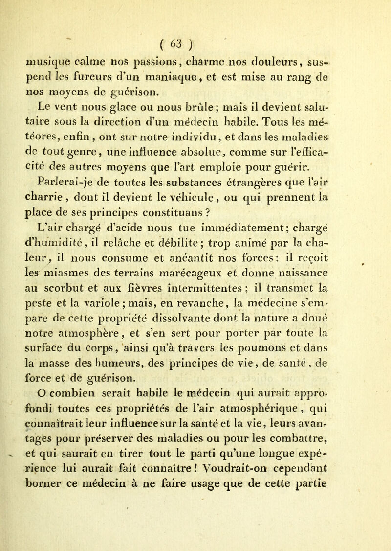 musique calme nos passions, charme nos douleurs, sus- pend les fureurs d’un maniaque, et est mise au rang de nos moj'ens de guérison. Le vent nous glace ou nous brûle; mais il devient salu- taire sous la direction d’un médecin habile. Tous les mé- téores, enfin , ont sur notre individu, et dans les maladies de tout genre, une influence absolue, comme sur l'effica- cité des autres mojens que l’art emploie pour guérir. Parlerai-je de toutes les substances étrangères que l’air charrie , dont il devient le véhicule , ou qui prennent la place de ses principes constituans ? L’air chargé d’acide nous tue immédiatement; chargé d’humidité, il relâche et débilite; trop animé par la cha- leur^ il nous consume et anéantit nos forces : il reçoit les^ miasmes des terrains marécageux et donne naissance au scorbut et aux fièvres intermittentes ; il transmet la peste et la variole; mais, en revanche, la médecine s’em- pare de cette propriété dissolvante dont la nature a doué notre atmosphère, et s’en sert pour porter par toute la surface du corps, ainsi qu’à travers les poumons et dans la masse des humeurs, des principes de vie, de santé, de force et de guérison. O combien serait habile le médecin qui aurait appro- fondi toutes ces propriétés de l’air atmosphérique, qui connaîtrait leur influence sur la santé et la vie, leurs avan- tages pour préserver des maladies ou pour les combattre, et qui saurait en tirer tout le parti qu’une longue expé- rience lui aurait fait connaître î Voudrait-on cependant borner ce médecin à ne faire usage que de cette partie