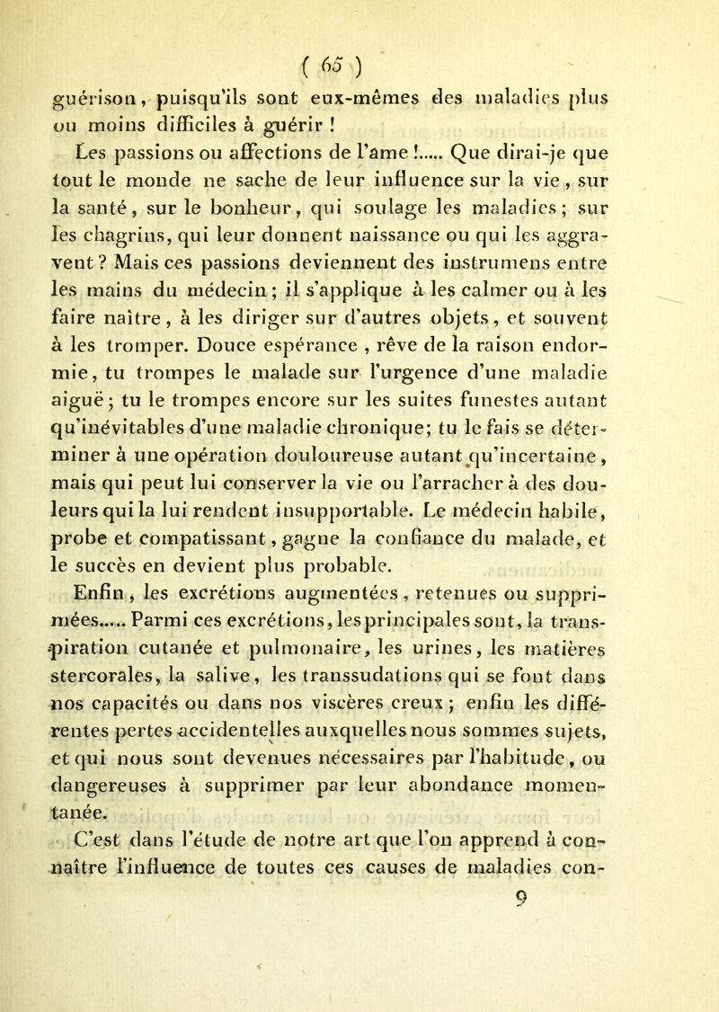 guérison, puisqu’ils sont eux-mêmes des maladies plus ou moins difficiles à guérir î Les passions ou affections de l’ame ! Que dirai-je que tout le monde ne sache de leur influence sur la vie , sur la santé, sur le bonheur, qui soulage les maladies; sur les chagrins, qui leur donnent naissance ou qui les aggra- vent? Mais ces passions deviennent des instrumens entre les mains du médecin; il s’applique à les calmer ou à les faire naître, à les diriger sur d’autres objets, et souvent à les tromper. Douce espérance , rêve de la raison endor- mie, tu trompes le malade sur l’urgence d’une maladie aiguë; tu le trompes encore sur les suites funestes autant qu’inévitables d’une maladie chronique; tu le fais se déter- miner à une opération douloureuse autant^qu’incertaine, mais qui peut lui conserver la vie ou l’arrachera des dou- leurs qui la lui rendent insupportable. Le médecin habile, probe et compatissant, gagne la confiance du malade, et le succès en devient plus probable. Enfin, les excrétions augmentées, retenues ou suppri- mées Parmi ces excrétions, les principales sont, la trans- •piration cutanée et pulmonaire, les urines, les matières stercorales, la salive, les transsudations qui se font dans nos capacités ou dans nos viscères creux; enfin les diffé- rentes pertes accidentelles auxquelles nous sommes sujets, et qui nous sont devenues nécessaires par l’habitude, ou dangereuses à supprimer par leur abondance momen- tanée. C’est dans l’étude de notre art que l’on apprend à con- naître l’influence de toutes ces causes de maladies con- 9