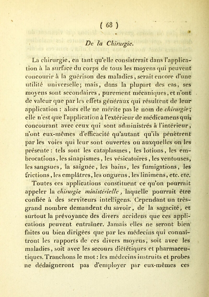 De la Chirurgie. La chirurgie, en tant qu’elle consisterait dans l’applica- tion à la surface du corps de tous les moyens qui peuvent concourir à la guérison des maladies , serait encore d’une utilité universelle; mais, dans la plupart des cas, ses moyens sont secondaires , purement mécaniques, et n’ont de valeur que par les effets généraux qui résultent de leur application : alors elle ne mérite pas le nom de chirurgie \ elle n’est que l’application à l’extérieur de médicamens qui* concourant avec ceux qui sont administrés à l’intérieur, n’ont eux-mêmes d’efficacité qu’autant qu’ils pénètrent par les voies qui leur sont ouvertes ou auxquelles on les présente : tels sont les cataplasmes, les lotions, les em- brocations , les sinapismes, les vésicatoires, les ventouses, les sangsues, la saignée, les bains, les fumigations, les frictions, les emplâtres, les onguens, les linimens, etc. etc. Toutes ces applications constituent ce qu’on pourrait appeler la chirurgie ministérielle, laquelle pourrait être confiée à des serviteurs intelligens. Cependant un très- grand nombre demandent du savoir, de la sagacité, et surtout la prévoyance des divers accidens que ces appli- cations peuvent entraîner. Jamais elles ne seront bien faites ou bien dirigées que par les médecins (jui connaî- tront les rapports de ces divers moyens, soit avec les maladies, soit avec les secours diététiques et pharmaceu- tiques. Tranchons le mot : les médecins instruits et probes ne dédaigneront pas d’employer par eux-mêmes ces