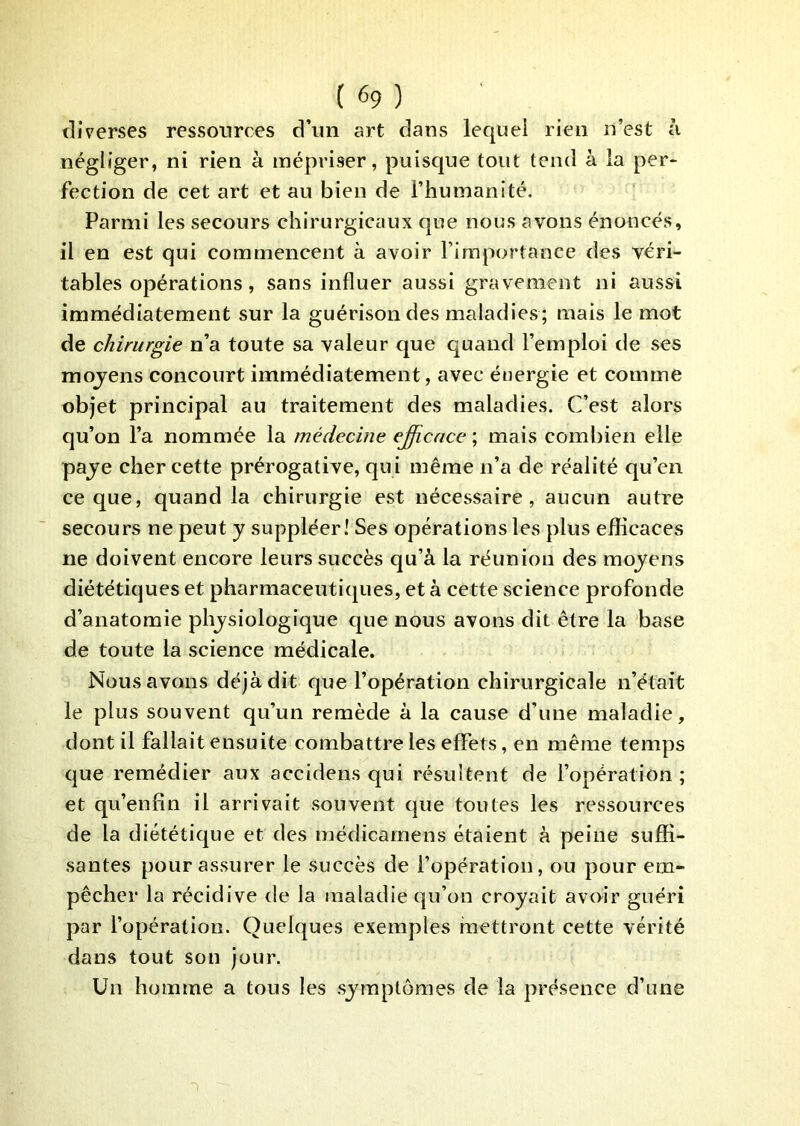 diverses ressources d’un art dans lequel rien n’est à négliger, ni rien à mépriser, puisque tout tend à la per- fection de cet art et au bien de l’humanité. Parmi les secours chirurgicaux que nous avons énoncés, il en est qui commencent à avoir l’importance des véri- tables opérations, sans influer aussi gravement ni aussi immédiatement sur la guérison des maladies; mais le mot de chirurgie n’a toute sa valeur que quand l’emploi de ses mojens concourt immédiatement, avec énergie et comme objet principal au traitement des maladies. C’est alors qu’on l’a nommée la médecine e^cace ; mais combien elle paje cher cette prérogative, qui même n’a de réalité qu’en ce que, quand la chirurgie est nécessaire, aucun autre secours ne peut y suppléer! Ses opérations les plus efïicaces ne doivent encore leurs succès qu’à la réunion des moyens diététiques et pharmaceutiques, et à cette science profonde d’anatomie physiologique que nous avons dit être la base de toute la science médicale. Nous avons déjà dit que l’opération chirurgicale n’était le plus souvent qu’un remède à la cause d’une maladie, dont il fallait ensuite combattre les effets, en même temps que remédier aux accidens qui résultent de l’opération ; et qu’enfîn il arrivait souvent que toutes les ressources de la diététique et des médicarnens étaient à peine suffi- santes pour assurer le succès de l’opération, ou pour em- pêcher la récidive de la maladie qu’on croyait avoir guéri par l’opération. Quelques exemples mettront cette vérité dans tout son jour. Un homme a tous les symptômes de la présence d’une