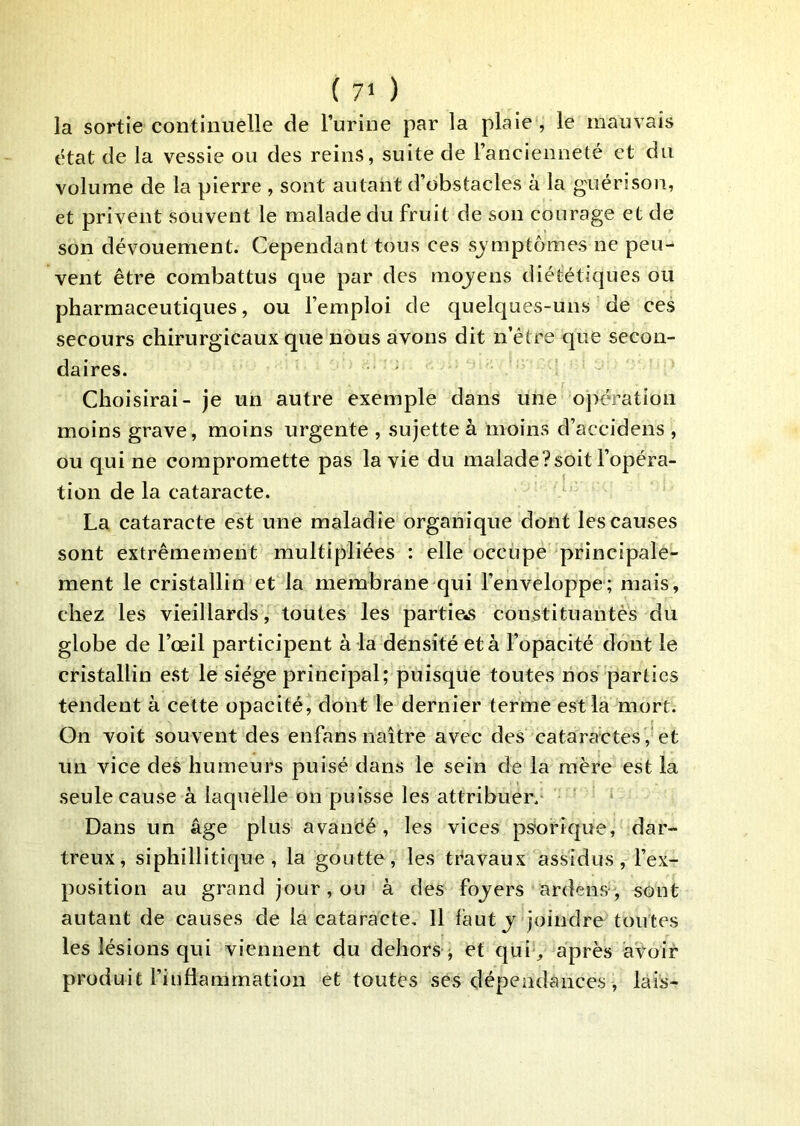 la sortie continuelle de l’urine par la plaie , le mauvais état de la vessie ou des reins, suite de l’ancienneté et du volume de la pierre , sont autant d’obstacles à la guérison, et privent souvent le malade du fruit de son courage et de son dévouement. Cependant tous ces sj mptomes ne peu- vent être combattus que par des moyens diététiques ou pharmaceutiques, ou l’emploi de quelques-uns de ces secours chirurgicaux que nous avons dit n’étre que secon- daires. ' Choisirai- je un autre exemple dans une ojîération moins grave, moins urgente , sujette à moins d’accidens , ou qui ne compromette pas la vie du malade?soit l’opéra- tion de la cataracte. La cataracte est une maladie organique dont les causes sont extrêmement multipliées : elle occupe principale- ment le cristallin et la membrane qui l’enveloppe; mais, chez les vieillards, toutes les partiels constituantès du globe de l’œil participent à la densité et à l’opacité dont le cristallin est le siège principal; puisque toutes nos parties tendent à cette opacité, dont le dernier terme est la mort. On voit souvent des enfans naître avec des cataractes,‘et un vice des humeurs puisé dans le sein de la mère est la seule cause à laquelle on puisse les attribuer.- Dans un âge plus avanéé , les vices psbrique, dar- treux, siphillitique , la goutte, les travaux assidus, l’ex- position au grand jour, ou à des fojers ardens, sont autant de causes de la cataracte. Il faut j joindre toutes les lésions qui viennent du dehors ^ et qui ^ après avoir produit l’inflammation et toutes ses dépendances, lais-