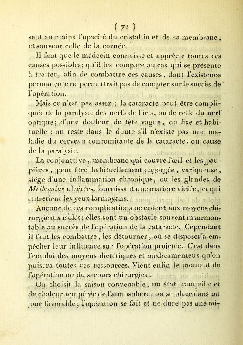 sent au moins l’opacité du cristallin et de sa niembrane, et souvent celle de la cornée. ' Il faut que le médecin connaisse et apprécie toutes ces causes possibles; (|u’il les compare au cas qui se présente à traiter, abn de combattre ces causes, dont Texistence permançnte ne permettrait pas de compter sur le succès de l’opération. Mais ce n’est pas assez : la cataracte peut être compli- quée de la paralysie des nerfs de l’iris, ou de celle du nerf optique; d’une douleur de tête vague, ou fixe et habi- tuelle : on reste dans le doute s’il n’existe pas une ma- ladie du cerveau concomitante de la cataracte, ou cause de la paraljsie. La conjonctive , membrane qui couvre l’œil et lesj>au- pières , peut être habituellement engorgée , variqueuse, siège d’une inflammation chronique, ou les glandes de Méibomius ulcérées, fournissant une matière viciée, et qui entretient ICfS jeux larmoj;ans. Aucune de ces complications ne cèdent aux moyens chi- rurgicaux isolés; elles sont un obstacle souvent insurmon- table au succès de l’opération de la cataracte. Cependant il faut les combattre, les détourner, ou se disposer'à em- pêcher leur influence sur l’opération projetée. C’est dans l’emploi des moyens diététiques et médicamenteux qu’on puisera toutes ces ressources. Vient enfin le moment de l’opération ou du secours chirurgical. On choisit la saison convenable, un état tranquille et de chaleur tempérée de l’atmosphère; on se place dans un jour favorable; l’opération se fait et ne dure pas une mi-