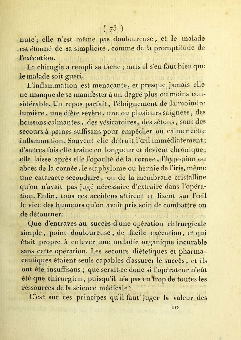 nute’; elle n’est même pas douloureuse, et le malade est étonné de sa simplicité, comme de la promptitude de l’exécution. La chirugie a rempli sa tâche ; mais il s’en faut bien que le malade soit guéri. L’inflammation est menaçante, et presque jamais elle ne manque de se manifester à un degré plus ou moins con- sidérable. Un repos parfait, l’éloignement de la moindre lumière , une diète sévère , une ou plusieurs saignées, des boissons calmantes , des vésicatoires, des sétons , sont des secours à peines sùflîsans pour empêcher ou calmer cette inflammation. Souvent elle détruit l’œil immédiatement; d’autres fois elle traîne en longueur et devient chronique; •elle laisse après elle l’opacité de la cornée , l’hjpopion ou abcès de la cornée, le staplijlome ou hernie de l’iris, même une cataracte secondaire, ou de la membrane cristalline qu’on n’avait pas jugé nécessaire d’extraire dans l’opéra- tion. Enfin, tous ces accidens attirent et fixent sur l’œil le vice des humeurs qu’on avait pris soin de combattre ou de détourner. Que d’entraves au succès d’une opération chirurgicale simple, point douloureuse , de facile exécution, et qui était propre à enlever une maladie organique incurable sans cette opération. Les secours diététiques et pharma- ceutiques étaient seuls capables d’assurer le succès , et ils ont été insufîîsans ; que serait-ce donc si l’opérateur n’eût été que chirurgien, puisqu’il n’a pas eu trop de toutes les ressources delà science médicale? C’est sur ces principes qu’il faut juger la valeur des lo