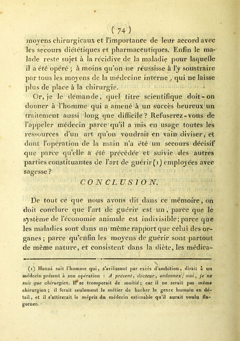 jnojens chirurgicaux et Timportance de leur accord avec les secours diététiques et pharmaceutiques. Enfin le ma- lade reste sujet à la récidive de la maladie pour laquelle il a été opéré ; à moins qu’on ne réussisse à Ij soustraire par tous les mojens de la médecine interne ^ qui ne laisse plus de place à la chirurgie. Or, je le demande, quel titre scientifique doit-on donner à l’homme* qui a amené à un succès heureux un. traitement aussi long que difficile? Refuserez-vous de l’appeler médecin parce qu’il a mis en usage toutes les ressources d’un art qu’on voudrait en vain diviser, et dont l’opération de la main n’a été un secours décisif que parce qu’elle a été précédée et suivie des autres parties constituantes de l’art de guérir (i) employées avec sagesse ? CONCLUSION. De tout ce que nous avons dit dans ce mémoire, on doit conclure que l’art de guérir est un , parce que le système de l’économie animale est indivisible; parce que les maladies sont dans un même rapport que celui des or- ganes ; parce qu’en fin les moyens de guérir sont partout de même nature, et consistent dans la diète, les médica- (i) Honni soit l’homme qui, s’avilissant par excès d’ambition, dirait à un médecin présent à son opération : A présent, docteur, ordonnez ; moi, je ne suis que chirurgien. IP se tromperait de moitié; car il ne serait pas même chirurgien ; il ferait seulement le métier de hacher le genre humain en dé- tail , et il s’attirerait le mépris du médecin estimable qu’il aurait voulu fla- gorner»