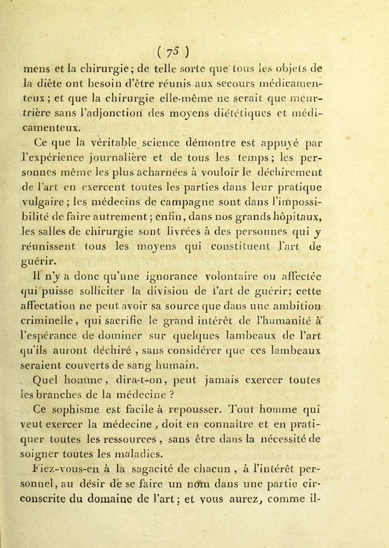mens et la chirurgie; de telle sorte que tous les objets de la diète ont besoin d’être réunis aux secours médicamen- teux ; et que la chirurgie elle-même ne serait que meur- trière sans l’adjonction des moyens diététiques et médi- camenteux. Ce que la véritable science démontre est appujé par l’expérience journalière et de tous les temps; les per- sonnes même les plus acharnées à vouloir le déchirement de l’art en exercent toutes les parties dans leur pratique vulgaire; les médecins de campagne sont dans l’impossi- bilité de faire autrement; enfin, dans nos grands hôpitaux, les salles de chirurgie sont livrées à des personnes qui y réunissent tous les mojens qui constituent l’art de guérir. Il n’j a donc qu’une ignorance volontaire ou affectée qui puisse solliciter la division de l’art de guérir; cette affectation ne peut avoir sa source que dans une ambition criminelle, qui sacrifie le grand intérêt de l’humanité l’espérance de dominer sur quelques lambeaux de l’art qu’ils auront déchiré , sans considérer que ces lambeaux seraient couverts de sang humain. Quel homme, dira-t-on, peut jamais exercer toutes les branches de la médecine ? Ce sophisme est facile à repousser. Tout homme qui veut exercer la médecine doit en connaître et en prati- quer toutes les ressources , sans être dans la nécessité de soigner toutes les maladies. f iez-vous-en à la sagacité de chacun , à l’intérêt per- sonnel, au désir de se faire un nô'm dans une partie cir- conscrite du domaine de l’art ; et vous aurez^ comme il-