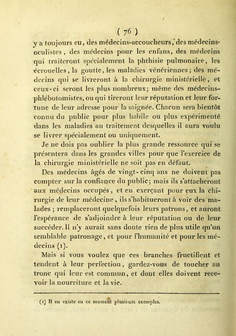 y a toujours eu, des médecins-accoucheurs,des médecins- oculistes , des médecins pour les enfans, des médecins qui traiteront spécialement la phthisie pulmonaire, les écrouelles, la goutte, les maladies vénériennes; des mé- decins qui se livreront à la chirurgie ministérielle, et ceux-ci seront les plus nombreux; même dés médecins- phlébotomistes, ou qui tireront leur réputation et Içur for- tune de leur adresse pour la saignée. Chacun sera bientôt connu du public pour plus habile ou plus expérimenté dans les maladies au traitement desquelles il aura voulu se livrer spécialement ou uniquement. Je ne dois pas oublier la plus grande ressource qui se présentera dans les grandes villes pour que l’exercice de la chirurgie ministérielle ne soit pas en défaut. Des médecins âgés de vingt- cinq ans ne doivent pas compter sur la confiance du public; mais ils s’attacheront aux médecins occupés , et en exerçant pour eux la chi- rurgie de leur médecine, ils s’habitueront à voir des ma- lades ; remplaceront quelquefois leurs patrons, et auront l’espérance de s’adjoindre à leur réputation ou de leur succéder. Il n’j aurait sans doute rien de plus utile qu’un semblable patronage, et pour l’humanité et pour les mé- decins (i). Mais si vous voulez que ces branches fructifient et tendent à leur perfection, gardez-vous de toucher au tronc qui leur est commun, et dont elles doivent rece- voir la nourriture et la vie. (i) Il en existe en ce moment plusieurs exemples.