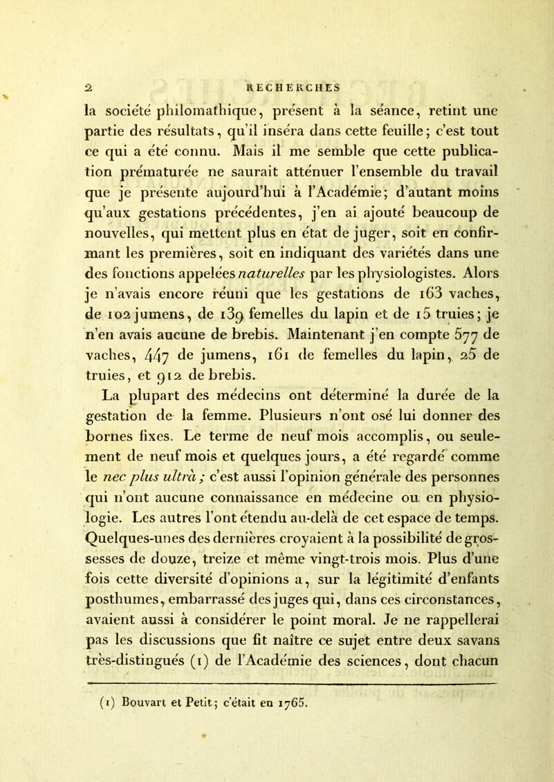 la société philomathique, présent à la séance, retint une partie des résultats, qu’il inséra dans cette feuille ; c’est tout ce qui a été connu. Mais il me semble que cette publica- tion prématurée ne saurait atténuer l’ensemble du travail que je présente aujourd’hui à l’Académie; d’autant moins qu’aux gestations précédentes, j’en ai ajouté beaucoup de nouvelles, qui mettent plus en état de juger, soit en confir- mant les premières, soit en indiquant des variétés dans une des fonctions appelées naturelles par les physiologistes. Alors je n’avais encore réuni que les gestations de i63 vaches, de 102 jumens, de i3q femelles du lapin et de 15 truies; je n’en avais aucune de brebis. Maintenant j’en compte 577 de vaches, 447 de jumens, 161 de femelles du lapin, 25 de truies, et 912 de brebis. La plupart des médecins ont déterminé la durée de la gestation de la femme. Plusieurs n’ont osé lui donner des bornes fixes. Le terme de neuf mois accomplis, ou seule- ment de neuf mois et quelques jours, a été regardé comme le nec plus ultra ; c’est aussi l’opinion générale des personnes qui n’ont aucune connaissance en médecine ou en physio- logie. Les autres l’ont étendu au-delà de cet espace de temps. Quelques-unes des dernières croyaient à la possibilité de gros- sesses de douze, treize et même vingt-trois mois. Plus d’une fois cette diversité d’opinions a, sur la légitimité d’enfants posthumes, embarrassé des juges qui, dans ces circonstances, avaient aussi à considérer le point moral. Je ne rappellerai pas les discussions que fit naître ce sujet entre deux savans très-distingués (1) de l’Académie des sciences, dont chacun (1) Bouvart et Petit; c’était en 1765.