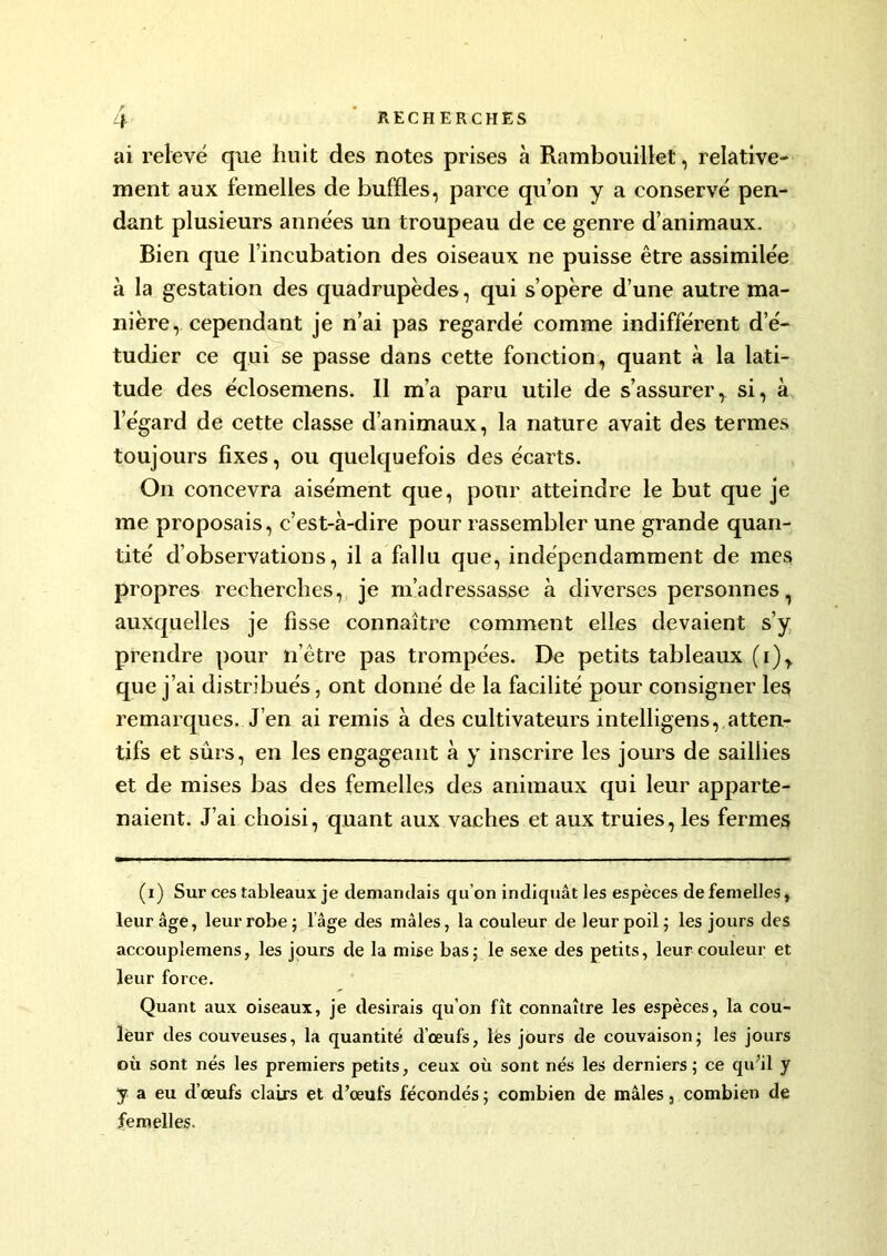 r ai relevé que huit des notes prises à Rambouillet, relative- ment aux femelles de buffles, parce qu’on y a conservé pen- dant plusieurs années un troupeau de ce genre d’animaux. Bien que l’incubation des oiseaux ne puisse être assimilée à la gestation des quadrupèdes, qui s’opère d’une autre ma- nière, cependant je n’ai pas regardé comme indifférent d’é- tudier ce qui se passe dans cette fonction, quant à la lati- tude des éclosemens. Il m’a paru utile de s’assurer, si, à l’égard de cette classe d’animaux, la nature avait des termes toujours fixes, ou quelquefois des écarts. On concevra aisément que, pour atteindre le but que je me proposais, c’est-à-dire pour rassembler une grande quan- tité d’observations, il a fallu que, indépendamment de mes propres recherches, je m’adressasse à diverses personnes auxquelles je fisse connaître comment elles devaient s’y prendre pour n’être pas trompées. De petits tableaux (i)> que j’ai distribués, ont donné de la facilité pour consigner les remarques. J’en ai remis à des cultivateurs intelligens, atten- tifs et sûrs, en les engageant à y inscrire les jours de saillies et de mises bas des femelles des animaux qui leur apparte- naient. J’ai choisi, quant aux vaches et aux truies, les fermes (i) Sur ces tableaux je demandais qu’on indiquât les espèces de femelles, leur âge, leur robe ; l’âge des mâles, la couleur de leur poil; les jours des accouplemens, les jours de la mise bas; le sexe des petits, leur couleur et leur force. Quant aux oiseaux, je desirais qu’on fît connaître les espèces, la cou- leur des couveuses, la quantité d’œufs, lès jours de couvaison; les jours où sont nés les premiers petits, ceux où sont nés les derniers; ce qu’il y y a eu d’œufs clairs et d’œufs fécondés ; combien de mâles, combien de femelles.