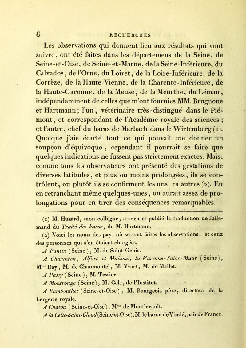 Les observations qui donnent lieu aux résultats qui vont suivre, ont été faites dans les départemens de la Seine, de Seine-et-Oise, de Seine-et-Marne, delà Seine-Inférieure, du Calvados, de l’Orne, du Loiret, de la Loire-Inférieure, de la Corrèze, de la Haute-Vienne, de la Charente-Inférieure, de la Haute-Garonne, de la Meuse, de la Meurthe, du Léman , indépendamment de celles que m’ont fournies MM. Brugnone et Hartmann; l’un, vétérinaire très-distingué dans le Pié- mont, et correspondant de l’Académie royale des sciences ; et l’autre, chef du haras de Marbach dans le Wirtemberg (i). Quoique j’aie écarté tout ce qui pouvait me donner un soupçon d’équivoque , cependant il pourrait se faire que quelques indications ne fussent pas strictement exactes. Mais, comme tous les observateurs ont présenté des gestations de diverses latitudes, et plus ou moins prolongées, ils se con- trôlent, ou plutôt ils se confirment les uns es autres (2). E11 en retranchant même quelques-unes, on aurait assez de pro- longations pour en tirer des conséquences remarquables. (1) M. Huzard, mon collègue, a revu et publié la traduction de l’alle- mand du Traité des haras, de M. Hartmann. (2) Voici les noms des pays où se sont faites les observations, et ceux des personnes qui s’en étaient chargées. A Pantin ( Seine ), M. de Saint-Genis. A Chareriton, Alfort et Maisons, la Varenne - Saint-Maur (Seine), MmeDay, M. de Chaumontel, M. Yvart, M. de Mallet. A Passj ( Seine ), M. Tessier. A Montrouge (Seine), M. Cels, de l’Institut. A Rambouillet (Seine-et-Oise) , M. Bourgeois père, directeur de la bergerie royale. A Chatou (Seine-et-Oise), Mme de Montlevault. A la Celle-Saint-Cloud{ Seine-et-Oise), M. lebaron de Yindé, pair de France.