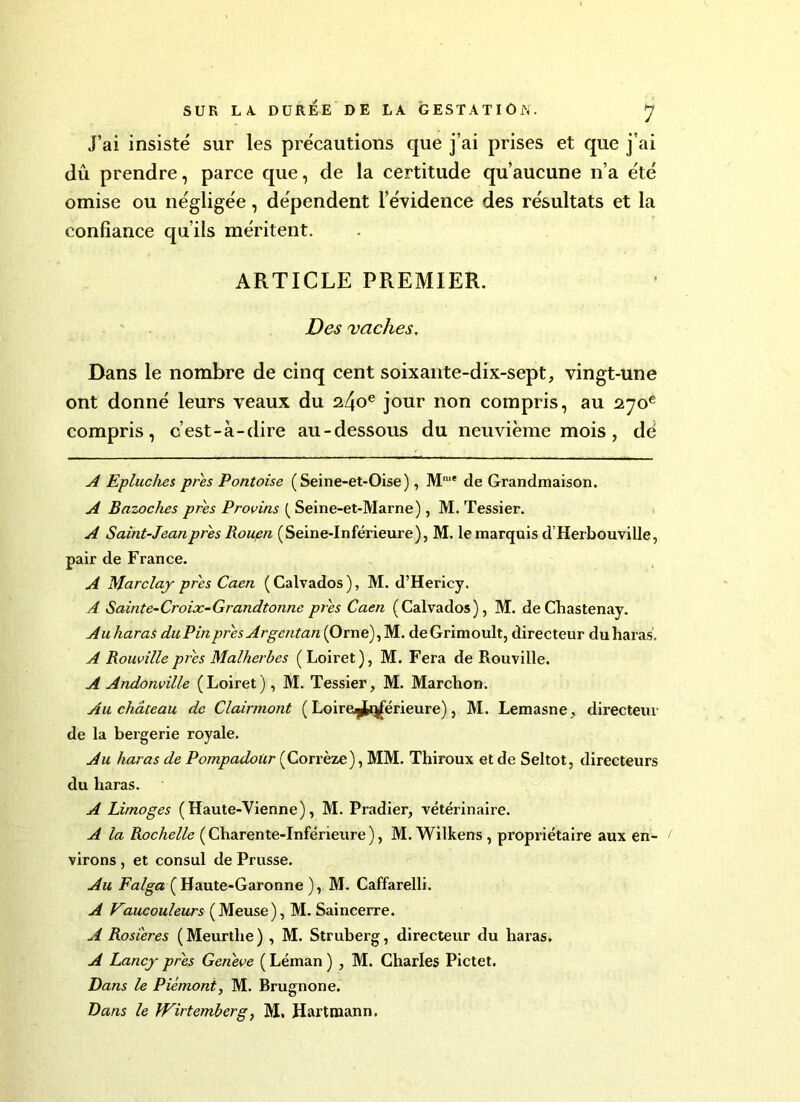 J’ai insisté sur les précautions que j’ai prises et que j’ai dû prendre, parce que, de la certitude qu’aucune n’a été omise ou négligée, dépendent l’évidence des résultats et la confiance qu’ils méritent. ARTICLE PREMIER. Des vaches. Dans le nombre de cinq cent soixante-dix-sept, vingt-une ont donné leurs veaux du 24oe jour non compris, au 270e compris, c’est-à-dire au-dessous du neuvième mois, dé A Epluches près Pontoise (Seine-et-Oise), Mn,e de Grandmaison. A Bazoches près Provins ( Seine-et-Marne), M. Tessier. A Saint-Jean près Rouen (Seine-Inférieure), M. le marquis d Herbouville, pair de France. A Marclaj près Caen ( Calvados ), M. d’Hericy. A Sainte-Croix-Grandtonne près Caen (Calvados), M. deChastenay. Au haras du Pin près Argentan (Orne), M. deGrimoult, directeur du haras. A Rouvilleprès Malherbes (Loiret), M. Fera de Rouville. A Andonville (Loiret), M. Tessier, M. Marchon. Au château de Clairmont ( Loire^tqférieure), M. Lemasne, directeur de la bergerie royale. Au haras de Pompadoür (Corrèze), MM. Thiroux et de Seltot, directeurs du haras. A Limoges ( Haute-Vienne), M. Pradier, vétérinaire. A la Rochelle ( Charente-Inférieure ), M. Wilkens , propriétaire aux en- virons , et consul de Prusse. Au Falga (Haute-Garonne ), M. Caffarelli. A Kaucouleurs ( Meuse), M. Saincerre. A Rosières (Meurthe) , M. Struberg, directeur du haras. A Lancj près Genève ( Léman ) , M. Charles Pictet. Dans le Piémont, M. Brugnone. Dans le fVirtemberg, M. Hartmann.