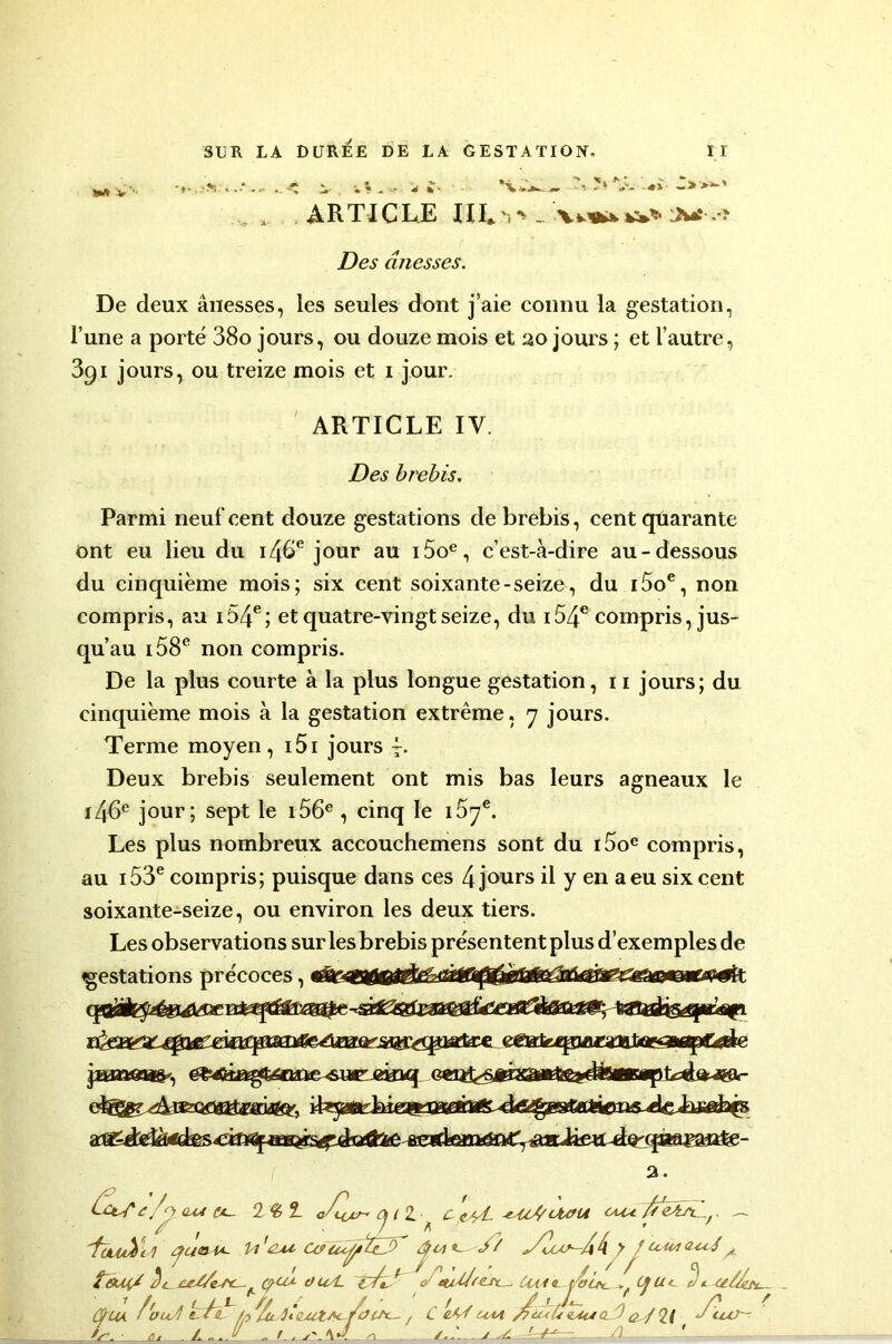 SM V i- . w* - - * i' ’V î*'‘J’- «£ -»>=*-' ARTICLE HI*\> . xv’uw». Jüî .*? jDe^ ânesses. De deux ânesses, les seules dont j’aie connu la gestation, l’une a porté 38o jours, ou douze mois et 20 jours ; et l’autre, 391 jours, ou treize mois et 1 jour. ARTICLE IV. Des brebis. Parmi neuf cent douze gestations de brebis, cent quarante ont eu lieu du 146e jour au i5oe, c’est-à-dire au-dessous du cinquième mois; six cent soixante-seize, du i5oe, non compris, au i54e; et quatre-vingt seize, du i54e compris, jus- qu’au 158e non compris. De la plus courte à la plus longue gestation, 11 jours; du cinquième mois à la gestation extrême. 7 jours. Terme moyen , i5i jours 4. Deux brebis seulement ont mis bas leurs agneaux le 146e jour; sept le 156e , cinq le 15ye. Les plus nombreux accouchemens sont du i5oe compris, au 153e compris; puisque dans ces 4 jours il y en a eu six cent soixante-seize, ou environ les deux tiers. Les observations sur les brebis présentent plus d’exemples de «gestations précoces, e/p. au c*~- 2 £ 1 Oji Z ^ c e//L *4c*/Uvu . 'fuLtûil U 'nu Cvacÿt?; ' $<4 «— à/ y Duim&uJ^ touç/ A Ae/Zest- (pu*- ou/L e ev^/resc^ Uai<l toü^_ , CJU<- t) * /l.. a i-bh. ... /.I. r Lu. m. f. //» Z„ i '_\u /■ A