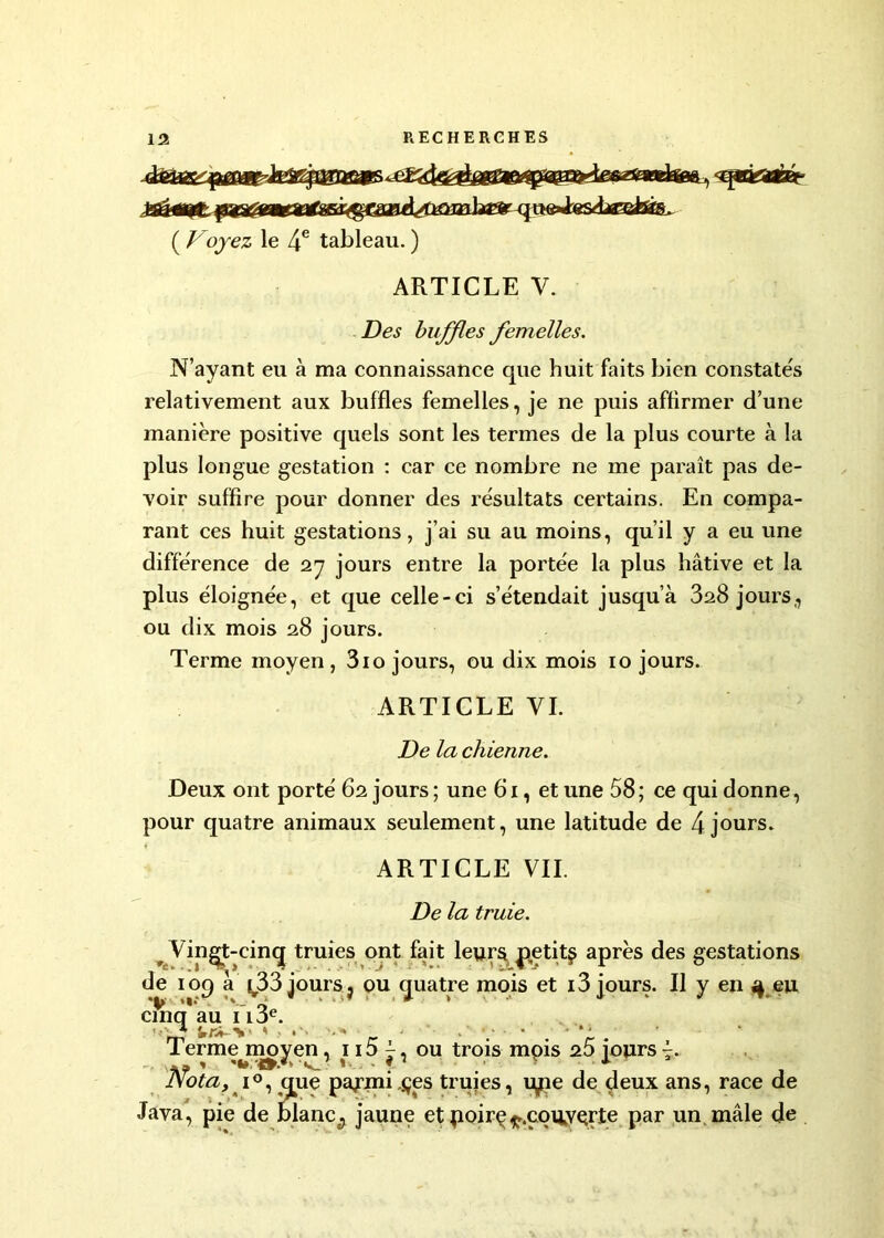 ( Voyez le 4e tableau. ) ARTICLE V. Des buffles femelles. N’ayant eu à ma connaissance que huit faits bien constatés relativement aux buffles femelles, je ne puis affirmer d’une manière positive quels sont les termes de la plus courte à la plus longue gestation : car ce nombre ne me paraît pas de- voir suffire pour donner des résultats certains. En compa- rant ces huit gestations, j’ai su au moins, qu’il y a eu une différence de 27 jours entre la portée la plus hâtive et la plus éloignée, et que celle-ci s’étendait jusqu’à 328 jours,, ou dix mois 28 jours. Terme moyen , 310 jours, ou dix mois 10 jours. ARTICLE VI. De la chienne. Deux ont porté 62 jours ; une 61, et une 58; ce qui donne, pour quatre animaux seulement, une latitude de 4 jours. ARTICLE VIL De la truie. Vingt-cinq truies ont fait leurs petite après des gestations de 109 à ^33 jours j ou quatre mois et 13 jours. Il y en 3 eu cînq'au i l 3e. ri* Irrti- > ' ' « •<* - * ' * ' Termejnoyen, 115 j, ou trois mois 25 jours 7. Nota, * i°, que pajani,çes truies, upe de deux ans, race de Java, pie de blanc., jaune et poirç^.couyçrjte par un mâle de