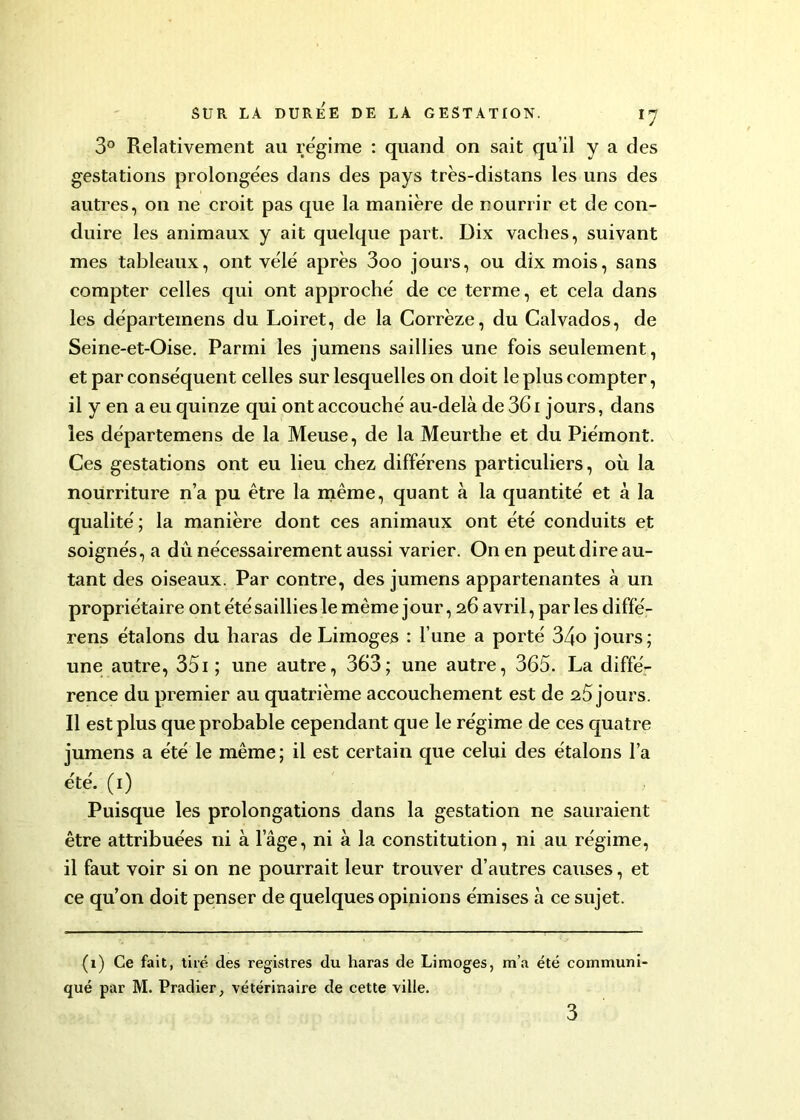 3° Relativement au régime : quand on sait qu’il y a des gestations prolongées dans des pays très-distans les uns des autres, on ne croit pas que la manière de nourrir et de con- duire les animaux y ait quelque part. Dix vaches, suivant mes tableaux, ont vélé après 3oo jours, ou dix mois, sans compter celles qui ont approché de ce terme, et cela dans les départemens du Loiret, de la Corrèze, du Calvados, de Seine-et-Oise. Parmi les jumens saillies une fois seulement, et par conséquent celles sur lesquelles on doit le plus compter, il y en a eu quinze qui ont accouché au-delà de 361 jours, dans les départemens de la Meuse, de la Meurthe et du Piémont. Ces gestations ont eu lieu chez différens particuliers, où la nourriture n’a pu être la même, quant à la quantité et à la qualité ; la manière dont ces animaux ont été conduits et soignés, a dû nécessairement aussi varier. On en peut dire au- tant des oiseaux. Par contre, des jumens appartenantes à un propriétaire ont été saillies le même jour, 26 avril, parles diffé- rens étalons du haras de Limoges : l’une a porté 34o jours; une autre, 351 ; une autre, 363; une autre, 365. La diffé- rence du premier au quatrième accouchement est de 2.5 jours. Il est plus que probable cependant que le régime de ces quatre jumens a été le même; il est certain que celui des étalons l’a été. (1) Puisque les prolongations dans la gestation ne sauraient être attribuées ni à l’âge, ni à la constitution, ni au régime, il faut voir si on ne pourrait leur trouver d’autres causes, et ce qu’on doit penser de quelques opinions émises à ce sujet. (1) Ce fait, tiré des registres du haras de Limoges, m’a été communi qué par M. Pradier, vétérinaire de cette ville. 3