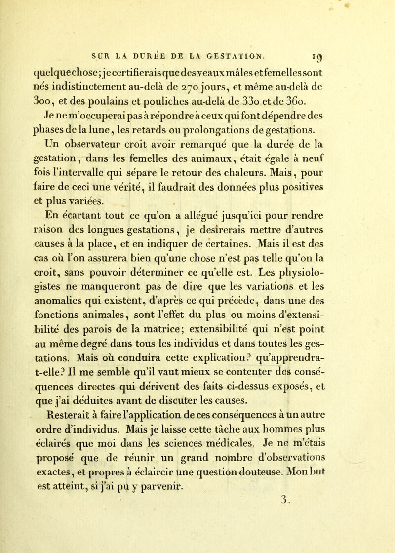 quelquechose ; j e certifierais que des veaux mâles et femelles sont nés indistinctement au-delà de 270 jours, et même au-delà de 3oo, et des poulains et pouliches au-delà de 33o et de 36o. Je ne m’occuperai pas à répondre à ceux qui font dépendre des phases de la lune, les retards ou prolongations de gestations. Un observateur croit avoir remarqué que la durée de la gestation, dans les femelles des animaux, était égale à neuf fois l’intervalle qui sépare le retour des chaleurs. Mais, pour faire de ceci une vérité, il faudrait des données plus positives et plus variées. Un écartant tout ce qu’on a allégué jusqu’ici pour rendre raison des longues gestations, je désirerais mettre d’autres causes à la place, et en indiquer de certaines. Mais il est des cas où l’on assurera bien qu’une chose n’est pas telle qu’on la croit, sans pouvoir déterminer ce quelle est. Les physiolo- gistes ne manqueront pas de dire que les variations et les anomalies qui existent, d’après ce qui précède, dans une des fonctions animales, sont l’effet du plus ou moins d’extensi- bilité des parois de la matrice; extensibilité qui n’est point au même degré dans tous les individus et dans toutes les ges- tations. Mais où conduira cette explication? qu’apprendra- t-elle? Il me semble qu’il vaut mieux se contenter des consé- quences directes qui dérivent des faits ci-dessus exposés, et que j’ai déduites avant de discuter les causes. Resterait à faire l’application de ces conséquences à un autre ordre d’individus. Mais je laisse cette tâche aux hommes plus éclairés que moi dans les sciences médicales. Je ne m’étais proposé que de réunir un grand nombre d’observations exactes, et propres à éclaircir une question douteuse. Mon but est atteint, si j’ai pu y parvenir. 3.
