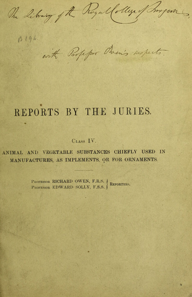 REPORTS BY THE JURIES. * Class IV. ANIMAL AND VEGETABLE SUBSTANCES CHIEFLY USED IN MANUFACTURES, AS IMPLEMENTS, OR FOR ORNAMENTS. Phokessob RICHARD OWEN, F.R.S. ) > rtFPORTKRS PHOFE.SSOR EDWARD SOLLY, F.S.S. |