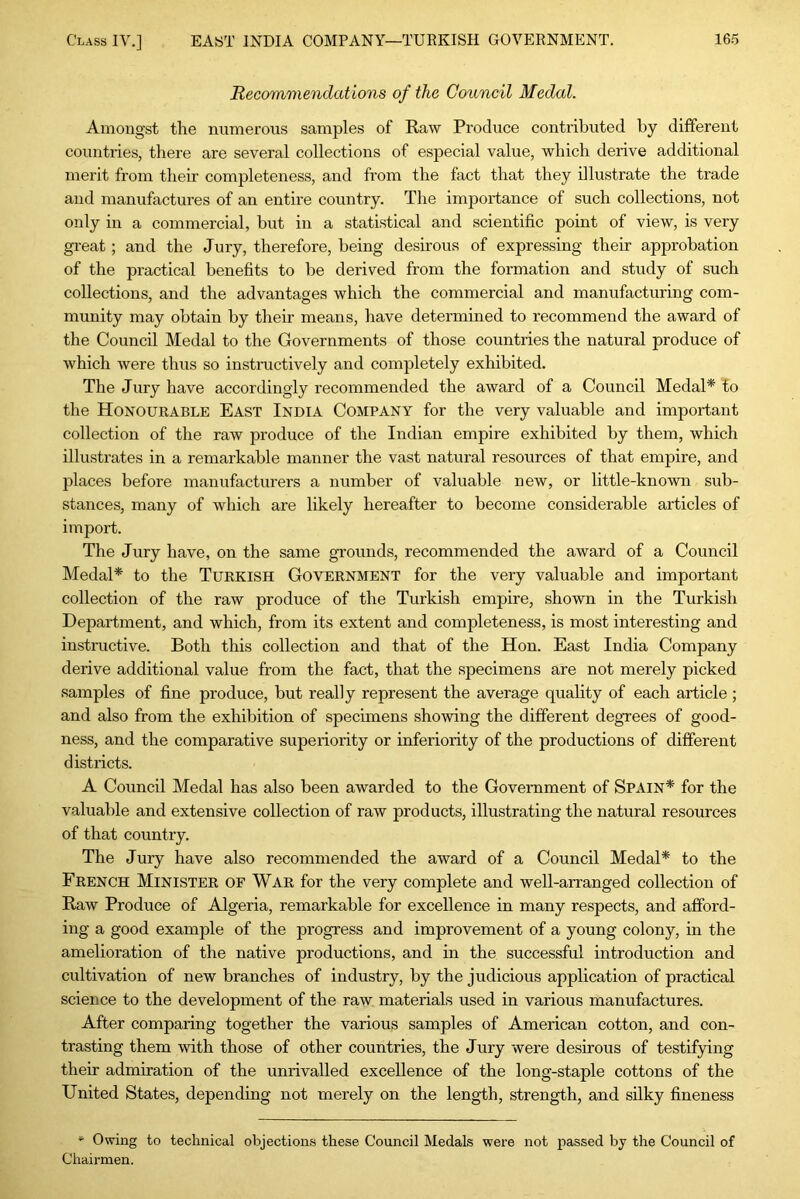 Recommendations of the Council Medal. Amongst the numerous samples of Raw Produce contributed by different countries, there are several collections of especial value, which derive additional merit from their completeness, and from the fact that they illustrate the trade and manufactures of an entire country. The importance of such collections, not only in a commercial, but in a statistical and scientific point of view, is very great; and the Jury, therefore, being desirous of expressing their approbation of the practical benefits to be derived from the formation and study of such collections, and the advantages which the commercial and manufacturing com- munity may obtain by their means, have determined to recommend the award of the Council Medal to the Governments of those countries the natural produce of which were thus so instructively and completely exhibited. The Jury have accordingly recommended the award of a Council Medal* to the Honourable East India Company for the very valuable and important collection of the raw produce of the Indian empire exhibited by them, which illustrates in a remarkable manner the vast natural resources of that empire, and places before manufacturers a number of valuable new, or little-known sub- stances, many of which are likely hereafter to become considerable articles of import. The Jury have, on the same grounds, recommended the award of a Council Medal* to the Turkish Government for the very valuable and important collection of the raw produce of the Turkish empire, shown in the Turkish Department, and which, from its extent and completeness, is most interesting and instructive. Both this collection and that of the Hon. East India Company derive additional value from the fact, that the specimens are not merely picked samples of fine produce, but really represent the average quality of each article ; and also from the exhibition of specunens showing the different degrees of good- ness, and the comparative superiority or inferiority of the productions of different districts. A Council Medal has also been awarded to the Government of Spain* for the valuable and extensive collection of raw products, illustrating the natural resources of that country. The Jury have also recommended the award of a Council Medal* to the French Minister of War for the very complete and well-arranged collection of Raw Produce of Algeria, remarkable for excellence in many respects, and afford- ing a good example of the progress and improvement of a young colony, in the amelioration of the native productions, and in the successful introduction and cultivation of new branches of industry, by the judicious application of practical science to the development of the raw materials used in various manufactures. After comparing together the various samples of American cotton, and con- trasting them with those of other countries, the Jury were desirous of testifying their admiration of the unrivalled excellence of the long-staple cottons of the United States, depending not merely on the length, strength, and silky fineness *• Owing to technical objections these Council Medals were not passed by the Council of Chairmen.