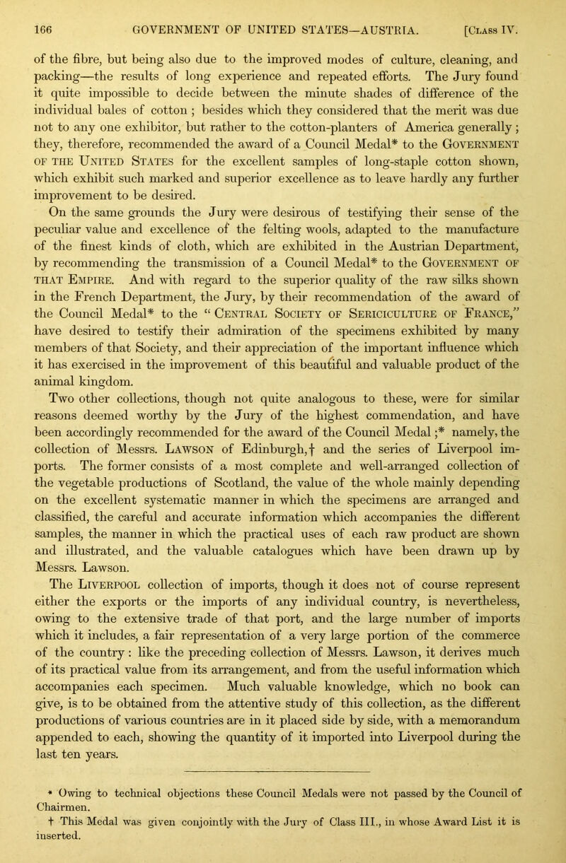 of the fibre, but being also due to the improved modes of culture, cleaning, and packing—the results of long experience and repeated efforts. The Jury found it quite impossible to decide between the minute shades of difference of the individual hales of cotton ; besides which they considered that the merit was due not to any one exhibitor, but rather to the cotton-planters of America generally ; they, therefore, recommended the award of a Council Medal* to the Government OF THE United States for the excellent samples of long-staple cotton shown, which exhibit such marked and superior excellence as to leave hardly any further improvement to be desired. On the same grounds the Jury were desirous of testifying their sense of the peculiar value and excellence of the felting wools, adapted to the manufacture of the finest kinds of cloth, which are exhibited in the Austrian Department, by recommending the transmission of a Council Medal* to the Government of THAT Empire. And with regard to the superior quality of the raw silks shown in the French Department, the Jury, by their recommendation of the award of the Council Medal* to the “ Central Society of Sericiculture of France,” have desired to testify their admiration of the specimens exhibited by many members of that Society, and their appreciation of the important influence which it has exercised in the improvement of this beautiful and valuable product of the animal kingdom. Two other collections, though not quite analogous to these, were for similar reasons deemed worthy by the Jury of the highest commendation, and have been accordingly recommended for the award of the Council Medal ;* namely, the collection of Messrs. Lawson of Edinburgh,! and the series of Liverpool im- ports. The former consists of a most complete and well-arranged collection of the vegetable productions of Scotland, the value of the whole mainly depending on the excellent systematic manner in which the specimens are arranged and classified, the careful and accurate information which accompanies the different samples, the manner in which the practical uses of each raw product are shown and illustrated, and the valuable catalogues which have been drawn up by Messrs. Lawson. The Liverpool collection of imports, though it does not of course represent either the exports or the imports of any individual country, is nevertheless, owing to the extensive trade of that port, and the large number of imports which it includes, a fair representation of a very large portion of the commerce of the country : hke the preceding collection of Messrs. Lawson, it derives much of its practical value from its arrangement, and from the useful information which accompanies each specimen. Much valuable knowledge, which no book can give, is to be obtained from the attentive study of this collection, as the different productions of various countries are in it placed side by side, with a memorandum appended to each, showing the quantity of it imported into Liverpool during the last ten years. • Owing to technical objections these Council Medals were not passed by the Council of Chairmen. t This Medal was given conjointly with the Jury of Class III., in whose Award List it is inserted.