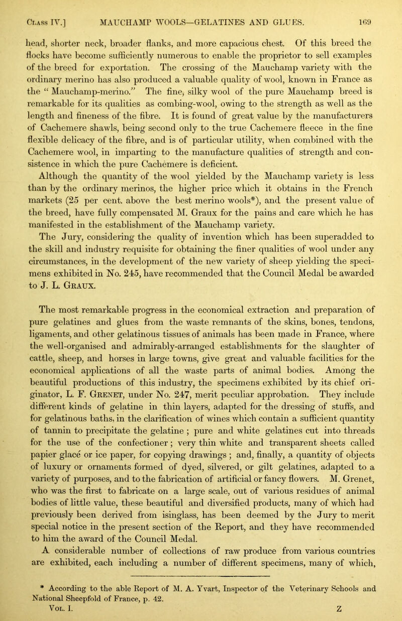 Class IV.] MAUCHAMP WOOLS—GELATINES AND GLUES. U',9 head, shorter neck, broader flanks, and more capacious chest. Of this breed the flocks have become sufticiently numerous to enable the proprietor to sell examples of the breed for exportation. The crossing of the Mauchamp variety with the ordinary merino has also produced a valuable quality of wool, known in Franee as the “ Mauchamp-merino.” The fine, silky wool of the pure Mauchamp breed is remarkable for its qualities as combing-wool, owing to the strength as well as the length and fineness of the fibre. It is found of great value by the manufacturers of Cachemere shawls, being second only to the true Cachemere fleece in the fine flexible delicacy of the fibre, and is of particular utility, when combined with the Cachemere wool, in imparting to the manufacture qualities of strength and con- sistence in which the pure Cachemere is deficient. Altliough the quantity of the wool yielded by the Mauchamp variety is less than by the ordinary merinos, the higher price which it obtains in the French markets (25 per cent, above the best merino wools*), and the present value of the breed, have fully compensated M. Graux for the pains and care which he has manifested in the establishment of the Mauchamp variety. The Jury, considering the quality of invention which has been superadded to the skill and industry requisite for obtaining the finer qualities of wool under any circumstances, in the development of the new variety of sheep yielding the speci- mens exhibited in No. 245, have recommended that the Council Medal be awarded to J. L. Gkaux. The most remarkable progress in the economical extraction and preparation of pure gelatines and glues from the waste remnants of the skins, bones, tendons, ligaments, and other gelatinous tissues of animals has been rnade in France, where the well-organised and admirably-arranged establishments for the slaughter of cattle, sheep, and horses in large towns, give great and valuable facilities for the economical applications of all the waste parts of animal bodies. Among the beautiful productions of this industry, the specimens exhibited by its chief ori- ginator, L. F. Geenet, under No. 247, merit peculiar approbation. They include different kinds of gelatine in thin layers, adapted for the dressing of stuffs, and for gelatinous baths, in the clarification of wines which contain a sufficient quantity of tannin to precipitate the gelatine ; pure and white gelatines cut into threads for the use of the confectioner; very thin white and transparent sheets called papier glace or ice paper, for copying drawings ; and, finally, a quantity of objects of luxury or ornaments formed of dyed, silvered, or gilt gelatines, adapted to a variety of purposes, and to the fabrication of artificial or fancy flowers. M. Grenet, who was the first to fabricate on a large scale, out of various residues of animal bodies of little value, these beautiful and diversified products, many of which had previously been derived from isinglass, has been deemed by the Jury to merit special notice in the present section of the Report, and they have recommended to him the award of the Council Medal. A considerable number of collections of raw produce from various countries are exhibited, each including a number of different specimens, many of which, * According to the able Report of M. A. Yvart, Inspector of the Veterinary Schools and National Sheepfold of France, p. 42.