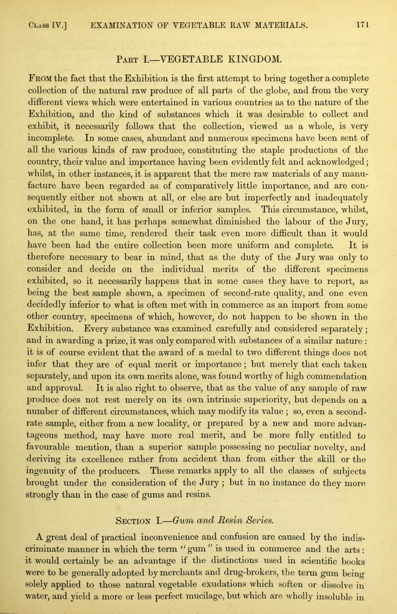 Part I.—VEGETABLE KINGDOM. From the fact that the Exhibition is the first attempt to bring together a complete collection of the natural raw produce of all parts of the globe, and from the very- different views which were entertained in various countries as to the nature of the Exhibition, and the kind of substances which it was desirable to collect and exhibit, it necessarily follows that the collection, -vdewed as a whole, is very incomplete. In some cases, abundant and numerous specimens have been sent of all the various kinds of raw produce, constituting the staple productions of the country, their value and importance having been evidently felt and acknowledged; whilst, in other instances, it is apparent that the mere raw materials of any manu- facture have been regarded as of comparatively little importance, and are con- sequently either not sho-wn at all, or else are but imperfectly and inadequately exhibited, in the form of small or inferior samples. This circumstance, whilst, on the one hand, it has perhaps somewhat diminished the labour of the Jury, has, at the same time, rendered their task even more difficult than it would have been had the entire collection been more uniform and complete. It is therefore necessary to bear in mind, that as the duty of the Jury was only to consider and decide on the individual merits of the different specimens exhibited, so it necessarily happens that in some cases they have to report, as being the best sample sho-wn, a specimen of second-rate quality, and one even decidedly inferior to what is often met -with in commerce as an import from some other country, specimens of which, however, do not happen to be sho-wn in the Exhibition. Every substance was examined carefully and considered separately; and in awarding a prize, it was only compared with substances of a similar nature : it is of course evident that the award of a medal to two different things does not infer that they are of equal merit or importance; but merely that each taken separately, and upon its o-wn merits alone, was found worthy of high commendation and approval. It is also right to observe, that as the value of any sample of raw produce does not rest merely on its o-wn intrinsic superiority, but depends on a number of different circumstances, which may modify its value ; so, even a second- rate sample, either from a new locality, or prepared by a new and more advan- tageous method, may have more real merit, and be more fully entitled to favourable mention, than a superior sample possessing no peculiar novelty, and deri-vdng its excellence rather from accident than from either the skill or the ingenuity of the producers. These remarks apply to all the classes of subjects brought under the consideration of the Jury ; but in no instance do they more strongly than in the case of gums and resins. Section I.—Gum and Resi/n Series. A great deal of practical inconvenience and confusion are caused by the indis- criminate manner in which the term “gum” is used in commerce and the arts : it would certainly be an advantage if the distinctions used in scientific books were to be generally adopted by merchants and drug-brokers, the term gum being solely applied to those natural vegetable exudations which soften or dissolve in water, and yield a more or less perfect mucilage, but which are wholly insoluble in