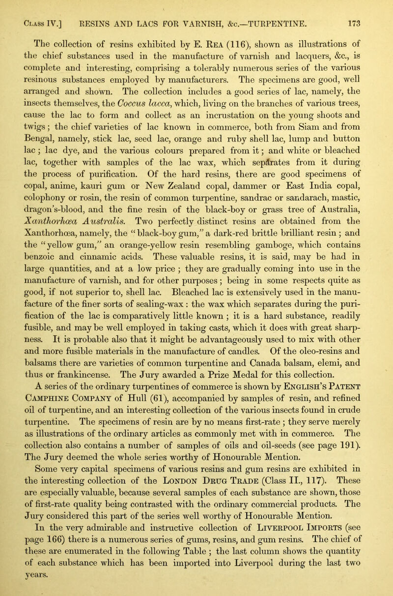 The collection of resins exhibited by E. Rea (116), shown as illustrations of the chief substances used in the manufacture of varnish and lacquers, &c., is complete and interesting, comprising a tolerably numerous series of the various resinous substances employed by manufacturers. The specimens are good, well arranged and shown. The collection includes a good series of lac, namely, the insects themselves, the Coccus lacca, which, living on the branches of various trees, cause the lac to form and collect as an incrustation on the young shoots and twigs ; the chief varieties of lac known in commerce, both from Siam and from Bengal, namely, stick lac, seed lac, orange and ruby shell lac, lump and button lac ; lac dye, and the various colours prepared from it; and white or bleached lac, together with samples of the lac wax, which separates from it during the process of purification. Of the hard resins, there are good specimens of copal, anime, kauri gum or New Zealand copal, dammer or East India copal, colophony or rosin, the resin of common turpentine, sandrac or sandarach, mastic, dragon’s-blood, and the fine resin of the black-boy or grass tree of Australia, Xanthorhoea Australis. Two perfectly distinct resins are obtained from the Xanthorhoea, namely, the “ black-boy gum,” a dark-red brittle brilliant resin ; and the “ yellow gum,” an orange-yellow resin resembling gamboge, which contains benzoic and cinnamic acids. These valuable resins, it is said, may be had in large quantities, and at a low price ; they are gradually coming into use in the manufacture of varnish, and for other purposes ; being in some respects quite as good, if not superior to, shell lac. Bleached lac is extensively used in the manu- facture of the finer sorts of sealing-wax : the wax which separates during the puri- fication of the lac is comparatively little known ; it is a hard substance, readily fusible, and may be well employed in taking casts, which it does with great sharp- ness. It is probable also that it might be advantageously used to mix with other and more fusible materials in the manufacture of candles. Of the oleo-resins and balsams there are varieties of common turpentine and Canada balsam, elemi, and thus or frankincense. The Jury awarded a Prize Medal for this collection. A series of the ordinary turpentines of commerce is shown by English’s Patent Camphine Company of Hull (61), accompanied by samples of resin, and refined oil of turpentine, and an interesting collection of the various insects found in crude turpentine. The specimens of resin are by no means first-rate ; they serve merely as illustrations of the ordinary articles as commonly met with in commerce. The collection also contains a number of samples of oils and oil-seeds (see page 191). The Jnry deemed the whole series worthy of Honourable Mention. Some very capital specimens of various resins and gum resins are exhibited in the interesting collection of the London Drug Trade (Class II., 117). These are especially valuable, because several samples of each substance are shown, those of first-rate quality being contrasted with the ordinary commercial products. The Jury considered this part of the series well worthy of Honourable Mention. In the very admirable and instructive collection of Liverpool Imports (see page 166) there is a numerous series of gums, resins, and gum resins. The chief of these are enumerated in the following Table ; the last column shows the quantity of each substance which has been imported into Liverpool during the last two years.