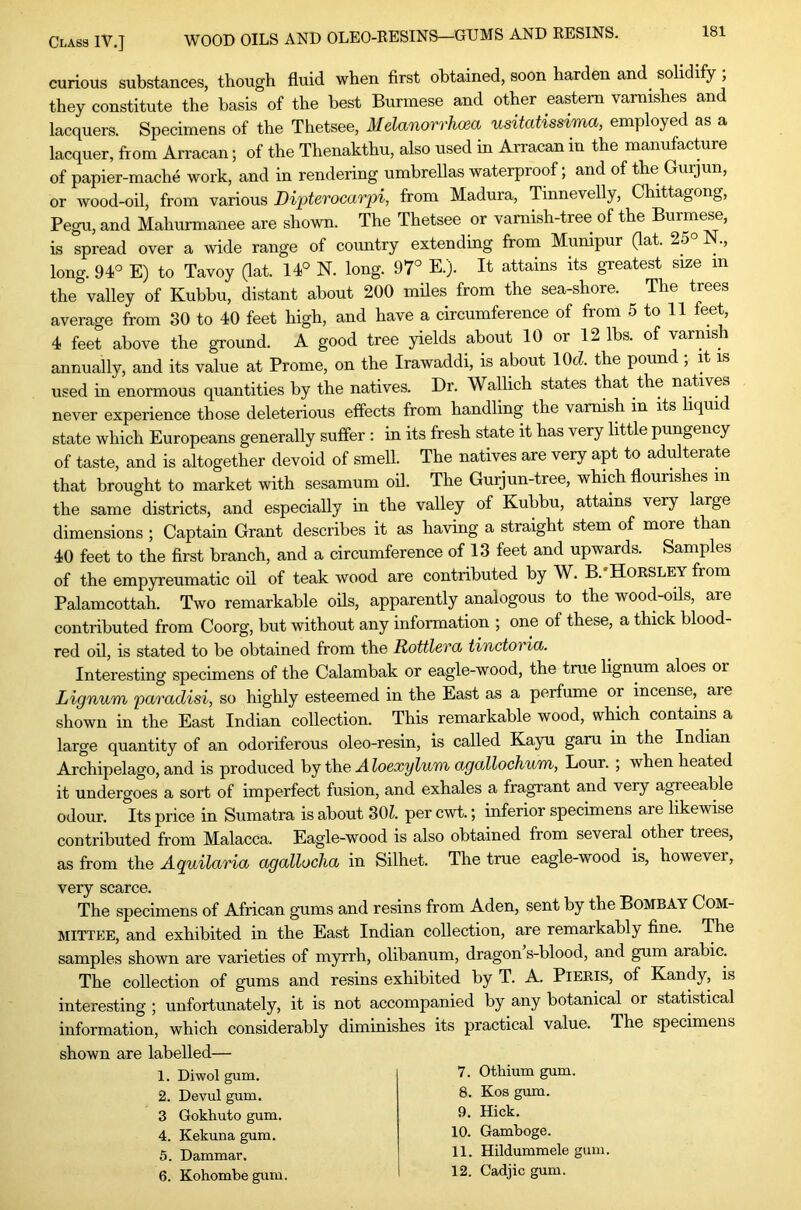 curious substances, though fluid when first obtained, soon harden and^ solidify ; they constitute the basis of the best Burmese and other eastern varnishes and lacquers. Specimens of the Thetsee, Melanorrhoea usitatissima, employed as a lacquer, from Arracan; of the Thenakthu, also used in Arracan in the manufacture of papier-mache work, and in rendering umbrellas waterproof; and of the Gurjun, or wood-oil, from various Dipterocarpi, from Madura, Tinnevelly, Chittagong, Pegu, and Mahurmanee are shown. The Thetsee or vamish-tree of the Burmese, is spread over a wide range of country extending from Munipur (lat. 25° N., long. 94° E) to Tavoy Gat. 14° N. long. 97° E.). It attains its greatest size in the valley of Kuhbu, distant about 200 miles from the sea-shore. The trees average from 30 to 40 feet high, and have a circumference of from 5 to 11 eet, 4 feet above the ground. A good tree yields about 10 or 12 lbs. of varnis^ annually, and its value at Prome, on the Irawaddi, is about lOcZ. the pound , it is used in enormous quantities by the natives. Dr. Wallich states that the natives never experience those deleterious effects from handling the varnish in its liquid state which Europeans generally suffer ; in its fresh state it has very little pungency of taste, and is altogether devoid of smell. The natives are very apt to adulterate that brought to market with sesamum oil. The Gurjun-tree, which flourishes in the same districts, and especially in the valley of Kuhbu, attains very large dimensions ; Captain Grant describes it as having a straight stem of more than 40 feet to the first branch, and a circumference of 13 feet and upwards. Samples of the empyreumatic oil of teak wood are contributed by W. B. Horsley from Palamcottah. Two remarkable oils, apparently analogous to the wood-oils, are contributed from Coorg, but without any information ; one of these, a thick blood- red oil, is stated to be obtained from the Rottlevct tinctoria. Interesting specimens of the Calambak or eagle-wood, the true lignum aloes or Lignum pa/radisi, so highly esteemed in the East as a perfume or incense, are shown in the East Indian collection. This remarkable wood, which contains a large quantity of an odoriferous oleo-resin, is called Kayu garu in the Indian Archipelago, and is produced by the A loexylum agallochum, Lour. ; when heated it undergoes a sort of imperfect fusion, and exhales a fragrant and very agreeable odour. Its price in Sumatra is about SOL per cwt.; inferior specimens are likewise contributed from Malacca. Eagle-wood is also obtained from several other trees, as from the Aquilaria agallocha in Silhet. The true eagle-wood is, however, very scarce. The specimens of African gums and resins from Aden, sent by the Bombay Com- mittee, and exhibited in the East Indian collection, are remarkably fine. The samples shown are varieties of myrrh, olibanum, dragon s-blood, and gum arabic. The collection of gums and resins exhibited by T. A. PlERls, of Kandy, is interesting ; unfortunately, it is not accompanied by any botanical or statistical information, which considerably diminishes its practical value. The specimens shown are labelled— 1. Diwol gum. 2. Devul gum. 3 Gokhuto gum. 4. Kekuna gum. 5. Dammar. 6. Kohombegum. 7. Otbium gum. 8. Kos gum. 9. Hick. 10. Gamboge. 11. Hildummele gum. 12. Cadjic gum.