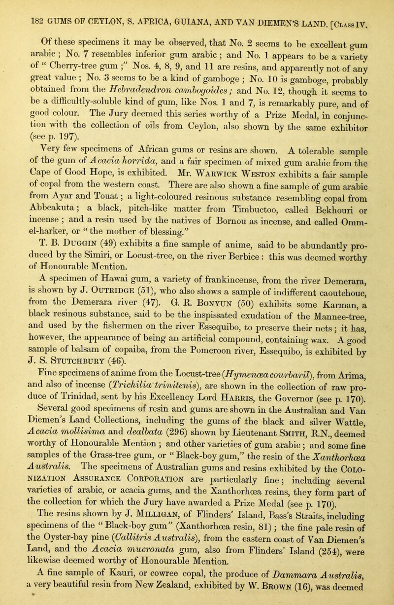 Of these specimens it may he observed, that No. 2 seems to be excellent gum arable ; No. 7 resembles inferior gum arable; and No. 1 appears to be a variety of “ Cherry-tree gum Nos. 4, 8, 9, and 11 are resins, and apparently not of any great value , No. 3 seems to be a kind of gamboge 5 No. 10 is gamboge, probably obtained from the Hehradendron cambogoides; and No. 12, though it seems to be a difficultly-soluble kind of gum, like Nos. 1 and 7, is remarkably pure, and of good colour. The Jury deemed this series worthy of a Prize Medal, in conjunc- tion with the collection of oils from Ceylon, also shown by the same exhibitor (see p. 197). Very few specimens of African gums or resins are shown. A tolerable sample of the gum of Acacia horrida, and a fair specimen of mixed gum arable from the Cape of Good Hope, is exhibited. Mr. Warwick Weston exhibits a fair sample of copal from the western coast. There are also shown a fine sample of gum arable from Ayar and Touat 5 a light-coloured resinous substance resembling copal from Abbeakuta 5 a black, pitch-like matter from Timbuctoo, called Bekhouri or incense , and a resin used by the natives of Bomou as incense, and called 0mm- el-harker, or “ the mother of blessing.” T. B. Duggin (49) exhibits a fine sample of anime, said to be abundantly pro- duced by the Simiri, or Locust-tree, on the river Berbice : this was deemed worthy of Honourable Mention. A specimen of Hawai gum, a variety of frankincense, from the river Demerara, is shown by J. Outridge (51), who also shows a sample of indifferent caoutchouc, from the Demerara river (47). G. K. Bonyun (50) exhibits some Karman, a black resinous substance, said to be the inspissated exudation of the Mannee-tree, and used by the fishermen on the river Essequibo, to preserve their nets; it has, however, the appearance of being an artificial compound, containing wax. A good sample of balsam of copaiba, from the Pomeroon river, Essequibo, is exhibited by J. S. Stutchbury (46). Fine specimens of anime from the Locust-tree {Hymencea,courharU), from Arima, and also of incense (TT'ichil'ia inni/tcTiis^, are shown in the collection of raw pro- duce of Trinidad, sent by his Excellency Lord Harris, the Governor (see p. 170). Several good specimens of resin and gums are shown in the Australian and Van Diemen’s Land Collections, including the gums of the black and silver Wattle, Acacia mollisima and dealbata (296) shown by Lieutenant Smith, R.N., deemed worthy of Honourable Mention ; and other varieties of gum arabic ; and some fine samples of the Grass-tree gum, or “ Black-boy gum,” the resin of the Xanthorhcea Australis. The specimens of Austrahan gums and resins exhibited by the Colo- nization Assurance Corporation are particularly fine; including several varieties of arabic, or acacia gums, and the Xanthorhcea resins, they form part of the collection for which the Jury have awarded a Prize Medal (see p. 170). The resins shown by J. Milligan, of Flinders’ Island, Bass’s Straits, including specimens of the “ Black-boy gum” (Xanthorhcea resin, 81) ; the fine pale resin of the Oyster-bay pine {Gallitris Australis), from the eastern coast of Van Diemen’s Land, and the Acacia mucronata gum, also from Flinders’ Island (254), were likewise deemed worthy of Honourable Mention. A fine sample of Kauri, or cowree copal, the produce of Dammara Australis, a very beautiful resin from New Zealand, exhibited by W. Brown (16), was deemed