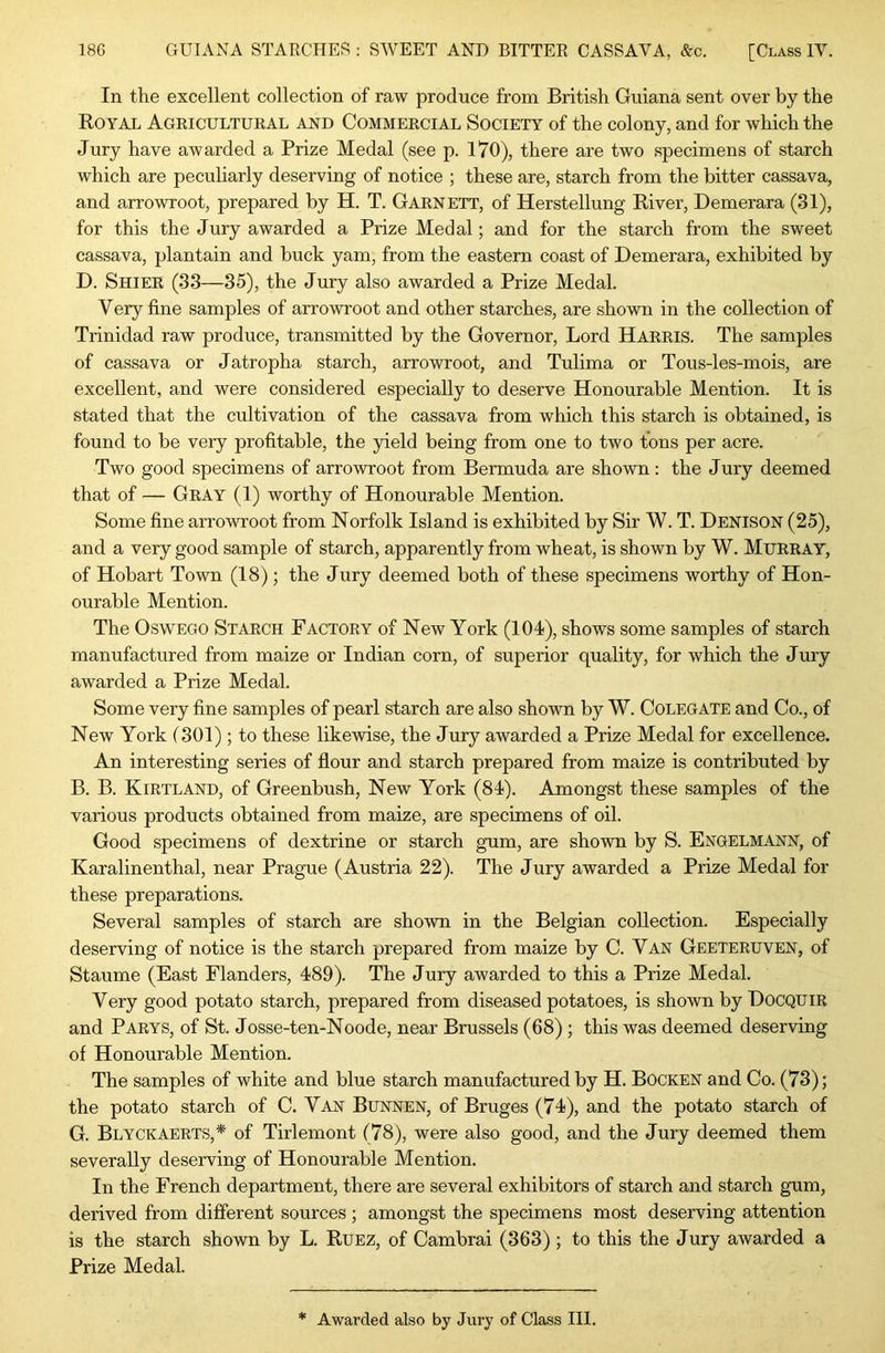 In the excellent collection of raw produce from British Guiana sent over by the Royal Agricultural and Commercial Society of the colony, and for which the Jury have awarded a Prize Medal (see p. 170), there are two specimens of starch which are peculiarly deserving of notice ; these are, starch from the bitter cassava, and arrowroot, prepared by H. T. Garnett, of Herstellung River, Demerara (31), for this the Jury awarded a Prize Medal; and for the starch from the sweet cassava, plantain and buck yam, from the eastern coast of Demerara, exhibited by D. Shier (33—35), the Jury also awarded a Prize Medal. Very fine samples of arrowroot and other starches, are shown in the collection of Trinidad raw produce, transmitted by the Governor, Lord Harris. The samples of cassava or Jatropha starch, arrowroot, and Tulima or Tous-les-mois, are excellent, and were considered especially to deserve Honourable Mention. It is stated that the cultivation of the cassava from which this starch is obtained, is found to be very profitable, the yield being from one to two tons per acre. Two good specimens of arrowroot from Bermuda are shown: the Jury deemed that of — Gray (1) worthy of Honourable Mention. Some fine arrowroot from Norfolk Island is exhibited by Sir W. T. Denison (25), and a very good sample of starch, apparently from wheat, is shown by W. Murray, of Hobart Town (18); the Jury deemed both of these specimens worthy of Hon- ourable Mention. The Oswego Starch Factory of New York (104), shows some samples of starch manufactured from maize or Indian corn, of superior quality, for which the Jury awarded a Prize Medal. Some very fine samples of pearl starch are also shown by W. Colegate and Co., of New York (301); to these likewise, the Jury awarded a Prize Medal for excellence. An interesting series of flour and starch prepared from maize is contributed by B. B. Kirtland, of Greenbush, New York (84). Amongst these samples of the various products obtained from maize, are specimens of oil. Good specimens of dextrine or starch gum, are shown by S. Engelmann, of Karalinenthal, near Prague (Austria 22). The Jury awarded a Prize Medal for these preparations. Several samples of starch are shown in the Belgian collection. Especially deserving of notice is the starch prepared from maize by C. Yan Geeteruven, of Staume (East Flanders, 489). The Jury awarded to this a Prize Medal. Very good potato starch, prepared from diseased potatoes, is shown by DOCQUIR and Parys, of St. Josse-ten-Noode, near Brussels (68) ; this was deemed deserving of Honourable Mention. The samples of white and blue starch manufactured by H. Bocken and Co. (73); the potato starch of C. Van Bunnen, of Bruges (74), and the potato starch of G. Blyckaerts,* of Tirlemont (78), were also good, and the Jury deemed them severally deserving of Honourable Mention. In the French department, there are several exhibitors of starch and starch gum, derived from different sources ; amongst the specimens most deserving attention is the starch shown by L. Ruez, of Cambrai (363) ; to this the Jury awarded a Prize Medal.