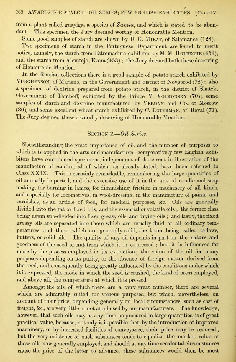 from a plant called guayiga, a species of Zamia, and which is stated to be abun- dant. This specimen the Jury deemed worthy of Honourable Mention. Some good samples of starch are shown by D. G. Mirat, of Salamanca (128). Two specimens of starch in the Portuguese Department are found to merit notice, namely, the starch from Estremadura exhibited by M. M. Holbeche (454), and the starch from Alemtejo, Evora (453) ; the Jmy deemed both these deserving of Honourable Mention. In the Russian collections there is a good sample of potato starch exhibited by Yurghenson, of Marieno, in the Government and district of Novgorod (72) : also a specimen of dextrine prepared from potato starch, in the district of Shatzk, Government of Tamboff, exhibited by the Prince V. Volkonsky (70); some samples of starch and dextrine manufactured by Verdan and Co., of Moscow (30), and some excellent wheat starch exhibited by C. Roterman, of Reval (71). The Jury deemed these severally deserving of Honourable Mention. Section 2.—Oil Series. Notwithstanding the great importance of oil, and the number of purposes to which it is applied in the arts and manufactures, comparatively few English exhi- bitors have contributed specimens, independent of those sent in illustration of the manufacture of candles, all of which, as already stated, have been referred to Class XXIX. This is certainly remarkable, remembering the large quantities of oil annually imported, and the extensive use of it in the arts of candle and soap making, for burning in lamps, for diminishing friction in machinery of all kinds, and especially for locomotives, in wool-dressing, in the manufacture of paints and varnishes, as an article of food, for medical purposes, &c. Oils are generally divided into the fat or fixed oils, and the essential or volatile oils ; the former class being again sub-divided into fixed greasy oils, and drying oils ; and lastly, the fixed gTeasy oils are separated into those which are usually fiuid at all ordinary tem- peratures, and those which are generally solid, the latter being called tallows, butters, or solid oils. The quality of any oil depends in part on the nature and goodness of the seed or nut from which it is expressed ; but it is influenced far more by the process employed in its extraction; the value of the oil for many purposes depending on its purity, or the absence of foreign matter derived from the seed, and consequently being greatly influenced by the conditions under which it is expressed, the mode in which the seed is crushed, the kind of press employed, and above all, the temperature at which it is pressed. Amongst the oils, of which there are a very great number, there are several which are admirably suited for various purposes, but which, nevertheless, on account of their price, depending generally on local circumstances, such as cost of fireight, &c., are very little or not at all used by our manufacturers. The knowledge, however, that such oils may at any time be procured in large quantities, is of great practical value, because, not only is it possible that, by the introduction of improved machinery, or by increased facilities of conveyance, their price may be reduced ; but the very existence of such substances tends to equalize the market value of those oils now generally employed, and should at any time accidental circumstances cause the price of the latter to advance, these substances would then be most