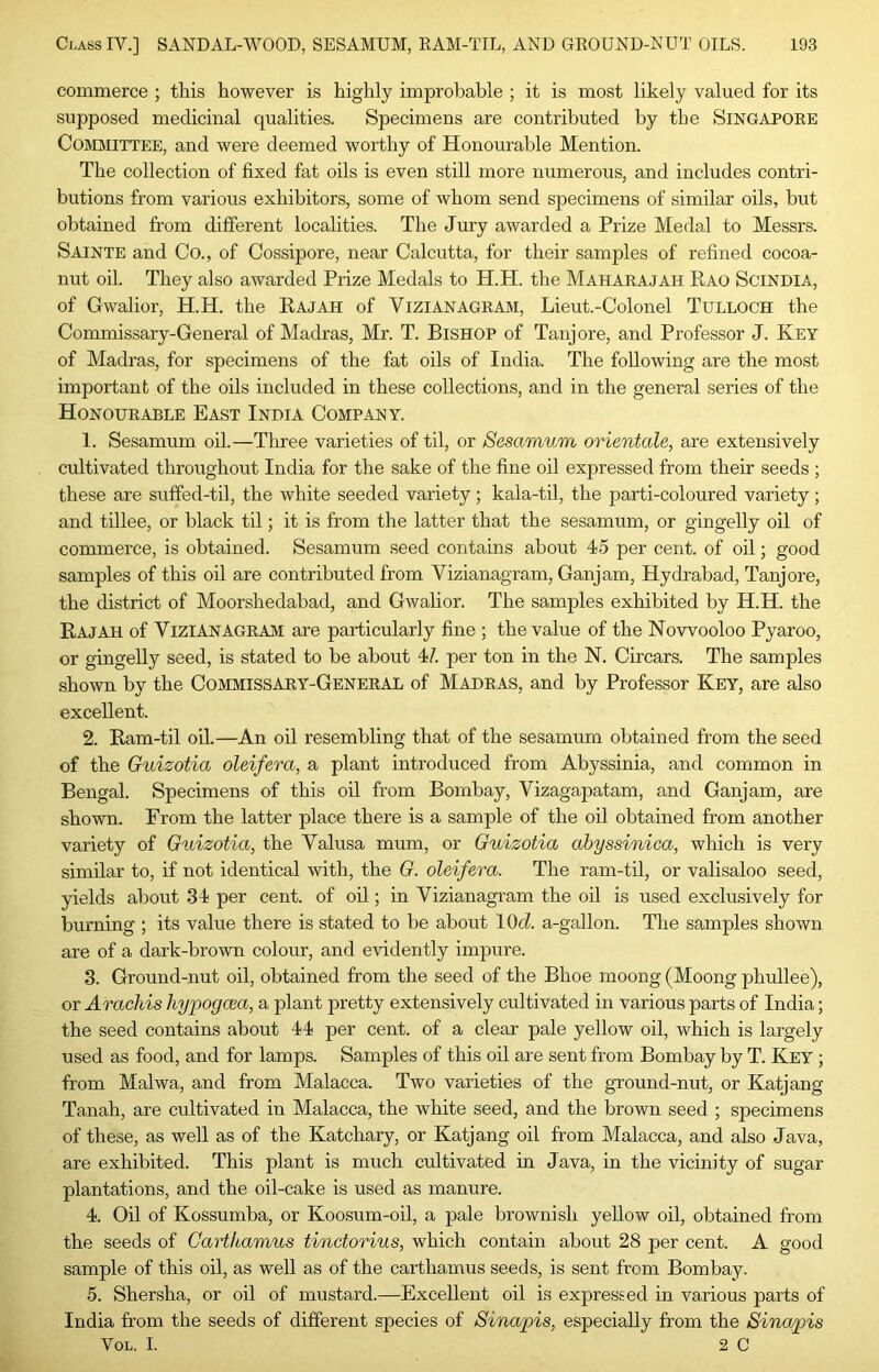 commerce ; this however is highly improbable ; it is most likely valued for its supposed medicinal qualities. Specimens are contributed by the Singapore Committee, and were deemed worthy of Honourable Mention. The collection of fixed fat oils is even still more numerous, and includes contri- butions from various exhibitors, some of whom send specimens of similar oils, but obtained from different localities. The Jury awarded a Prize Medal to Messrs. Sainte and Co., of Cossipore, near Calcutta, for their samples of refined cocoa- nut oh. They also awarded Prize Medals to H.H. the Maharajah Rao Scindia, of Gwalior, H.H. the Rajah of Vizianagram, Lieut.-Colonel Tulloch the Commissary-General of Madras, Mr. T. Bishop of Tanjore, and Professor J. Key of Madras, for specimens of the fat oils of India. The following are the mo.st important of the oils included in these collections, and in the general series of the Honourable East India Company. 1. Sesamum oil.—Three varieties of til, or Sesamum orientale, are extensively cultivated throughout India for the sake of the fine oil expressed from their seeds ; these are suffed-til, the white seeded variety; kala-til, the parti-coloured variety; and tillee, or black til; it is from the latter that the sesamum, or gingelly oil of commerce, is obtained. Sesamum seed contains about 45 per cent, of oil; good samples of this oil are contributed from Vizianagram, Ganjam, Hydrabad, Tanjore, the district of Moorshedabad, and Gwalior. The samples exhibited by H.H. the Rajah of Vizianagram are particularly fine ; the value of the Nowooloo Pyaroo, or gingelly seed, is stated to be about 47. per ton in the N. Circars. The samples shown by the Commissary-General of Madras, and by Professor Key, are also excellent. 2. Ram-til oil.—An oil resembling that of the sesamum obtained from the seed of the Guizotia oleifera, a plant introduced from Abyssinia, and common in Bengal. Specimens of this oil from Bombay, Vizagapatam, and Ganjam, are shown. From the latter place there is a sample of the oil obtained from another variety of Guizotia, the Valusa mum, or Guizotia abyssinica, which is very similar to, if not identical with, the G. oleifera. The ram-til, or valisaloo seed, yields about 34 per cent, of oil; in Vizianagram the oil is used exclusively for burning ; its value there is stated to be about 10c7. a-gallon. The samples shown are of a dark-brown colour, and evidently impure. 3. Ground-nut oil, obtained from the seed of the Bhoe moong (Moong phullee), or Aracliis hypogcea, a plant pretty extensively cultivated in various parts of India; the seed contains about 44 per cent, of a clear pale yellow oil, which is largely used as food, and for lamps. Samples of this oil are sent from Bombay by T. Key ; from Malwa, and from Malacca. Two varieties of the ground-nut, or Katjang Tanah, are cultivated in Malacca, the white seed, and the brown seed ; specimens of these, as well as of the Katchary, or Katjang oil from Malacca, and also Java, are exhibited. This plant is much cultivated in Java, in the vicinity of sugar plantations, and the oil-cake is used as manure. 4. Oil of Kossumba, or Koosum-oil, a pale brownish yellow oil, obtained from the seeds of Gartkamus tinctorius, which contain about 28 per cent. A good sample of this oil, as well as of the carthamus seeds, is sent from Bombay. 5. Shersha, or oil of mustard.—Excellent oil is expressed in various parts of India from the seeds of different species of Sinapis, especially from the Sinapis VoL. I. 2 C