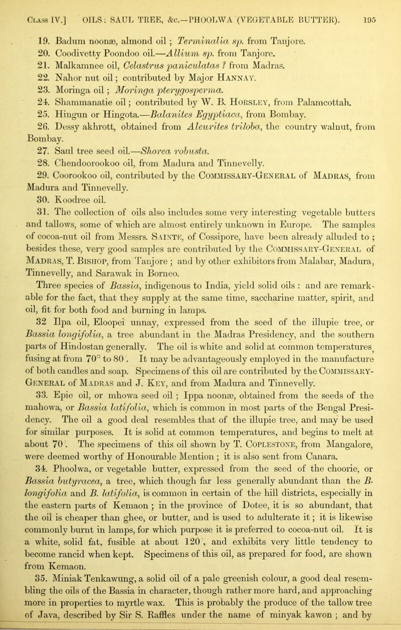 19. Badum noonae, almond oil; Terminalia sp. from Tanjore. 20. Coodivetty Poondoo oil.—Allium sp. from Tanjore. 21. Malkamnee oil, Celastrus paniculatas 1 from Madras. 22. Nahor nut oil; contributed by Major Hannay. 23. Moringa oil; Aloringa pterygospcrma. 21. Shammanatie oil; contributed by W. B. Horsley, from Palamcottab. 25. Hingun or Hingota.—Balanites Egyptiaca, from Bombay. 26. Dessy akhrott, obtained from Aleurites triloba, the country walnut, from Bombay. 27. Saul tree seed oil.—Shorea rohusta. 28. Cliendoorookoo oil, from Madura and Tinnevelly. 29. Coorookoo oil, contributed by the Commissary-General of Madras, from Madura and Tinnevelly. 30. Koodree oil. 31. The collection of oils also includes some very interesting vegetable butters and tallows, some of which are almost entirely unknown in Europe. The samples of cocoa-nut oil from Messrs. Saixte, of Cossipore, have been already alluded to ; besides these, verj^ good samples are contributed by the Commissary-General of Madras, T. Bishop, from Tanjore ; and by other exhibitors from Malabar, Madura, Tinnevelly, and SaraAvak in Borneo. Three species of Bassia, indigenous to India, yield solid oils : and are remark- able for the fact, that they supply at the same time, saccharine matter, spirit, and oil, fit for both food and burning in lamps. 32 Ilpa oil, Eloopei unnay, expressed from the seed of the illupie tree, or Bassia longifolia, a tree abundant in the Madras Presidency, and the southern parts of Hindostan generally. The oil is white and solid at common temperatures^ fusing at from 70° to 80 . It may be advantageously employed in the manufacture of both candles and soap. Specimens of this oil are contributed by the Commissary- General of Madras and J. Key, and from Madura and Tinnevelly. 33. Epie oil, or mhowa seed oil ; Ippa noonse, obtained from the seeds of the mahowa, or Bassia latifolia, which is common in most parts of the Bengal Presi- dency. The od a good deal resembles that of the illupie tree, and may be used for similar purposes. It is solid at common temperatures, and begins to melt at about 70 . The specimens of this oil shown by T. Coplestone, from Mangalore, were deemed worthy of Honourable Mention ; it is also sent from Canara. 34. Phoolwa, or vegetable butter, expressed from the seed of the choorie, or Bassia hutyracea, a tree, which though far less generally abundant than the B- longifolia and B. latifolia, is common in certain of the hill districts, especially in the eastern parts of Kemaon ; in the province of Dotee, it is so abundant, that the oil is cheaper than ghee, or butter, and is used to adulterate it; it is likewise commonly burnt in lamps, for which purpose it is preferred to cocoa-nut oil. It is a white, solid fat, fusible at about 120', and exhibits very little tendency to become rancid when kept. Specimens of this oil, as prepared for food, are shown from Kemaon. 35. Miniak Tenkawung, a solid oil of a pale greenish colour, a good deal resem- bling the oils of the Bassia in character, though rather more hard, and approaching more in properties to mju-tle wax. This is probably the produce of the tallow tree of Java, described by Sir S. Baffles under the name of minyak kawon ; and by