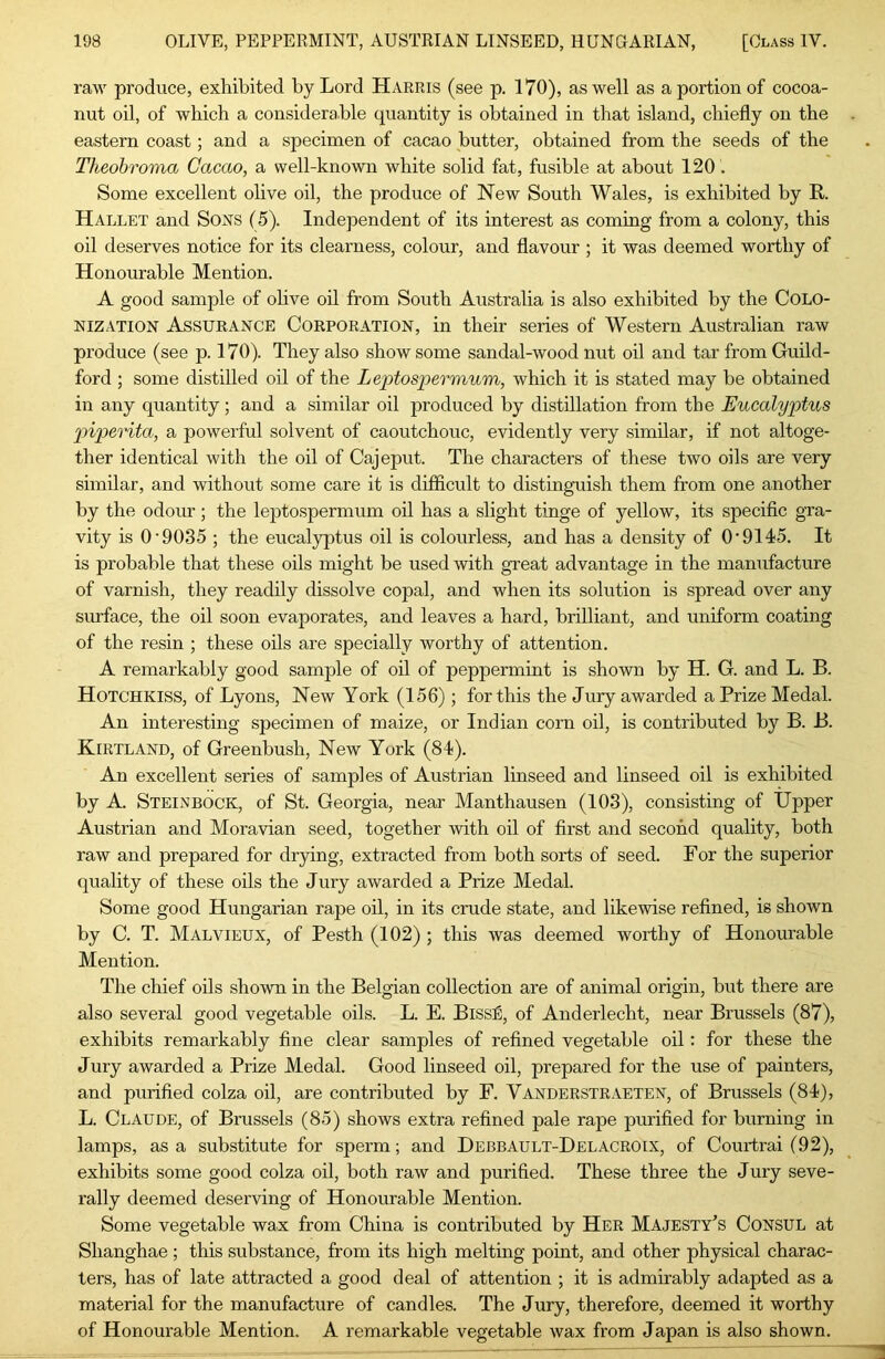 raw produce, exhibited by Lord Harris (see p. 170), as well as a portion of cocoa- nut oil, of which a considerable quantity is obtained in that island, chiefly on the eastern coast; and a specimen of cacao butter, obtained from the seeds of the Theobroma Cacao, a well-known white solid fat, fusible at about 120 . Some excellent ohve oil, the produce of New South Wales, is exhibited by R. Hallet and Sons (5). Independent of its interest as coming from a colony, this oil deserves notice for its clearness, colour, and flavour ; it was deemed worthy of Honourable Mention. A good sample of olive oil from South Australia is also exhibited by the Colo- nization Assurance Corporation, in their series of Western Australian raw produce (see p. 170). They also show some sandal-wood nut oil and tar from Guild- ford ; some distilled oil of the Leptospermum, which it is stated may be obtained in any quantity ; and a similar oil produced by distillation from the Eucalyptus 2')iperita, a powerful solvent of caoutchouc, evidently very similar, if not altoge- ther identical with the oil of Cajeput. The characters of these two oils are very similar, and without some care it is difficult to distinguish them from one another by the odour; the leptospermum oil has a slight tinge of yellow, its specific gra- vity is O'9035 ; the eucalyptus oil is colourless, and has a density of O'9145. It is probable that these oils might be used with great advantage in the manufacture of varnish, they readily dissolve copal, and when its solution is spread over any surface, the oil soon evaporates, and leaves a hard, brilliant, and uniform coating of the resin ; these oils are specially worthy of attention. A remarkably good sample of oil of peppermint is shown by H. G. and L. B. Hotchkiss, of Lyons, New York (156); for this the Jury awarded a Prize Medal. An interesting specimen of maize, or Indian corn oil, is contributed by B. B. Kirtland, of Greenbush, New York (84). An excellent series of samples of Austrian linseed and linseed oil is exhibited by A. Steinbock, of St. Georgia, near Manthausen (103), consisting of tipper Austrian and Moravian seed, together with oil of first and second quality, both raw and prepared for drying, extracted from both sorts of seed. For the superior quality of these oils the Jury awarded a Prize Medal. Some good Hungarian rape oil, in its crude state, and likewise refined, is shown by C. T. Malvieux, of Pesth (102) ; this was deemed worthy of Honourable Mention. The chief oils shown in the Belgian collection are of animal origin, hut there are also several good vegetable oils. L. E. Bissfi, of Anderlecht, near Brussels (87), exhibits remarkably fine clear samples of refined vegetable oil: for these the Jury awarded a Prize Medal. Good linseed oil, prepared for the use of painters, and purified colza oil, are contributed by F. Vanderstraeten, of Brussels (84), L. Claude, of Brussels (85) shows extra refined pale rape purified for burning in lamps, as a substitute for sperm; and Debbault-Delacroix, of Courtrai (92), exhibits some good colza oil, both raw and purified. These three the Jury seve- rally deemed deserving of Honourable Mention. Some vegetable wax from China is contributed by Her Majesty's Consul at Shanghae ; this substance, from its high melting point, and other physical charac- ters, has of late attracted a good deal of attention ; it is admirably adapted as a material for the manufacture of candles. The Jury, therefore, deemed it worthy of Honourable Mention. A remarkable vegetable wax from Japan is also shown.