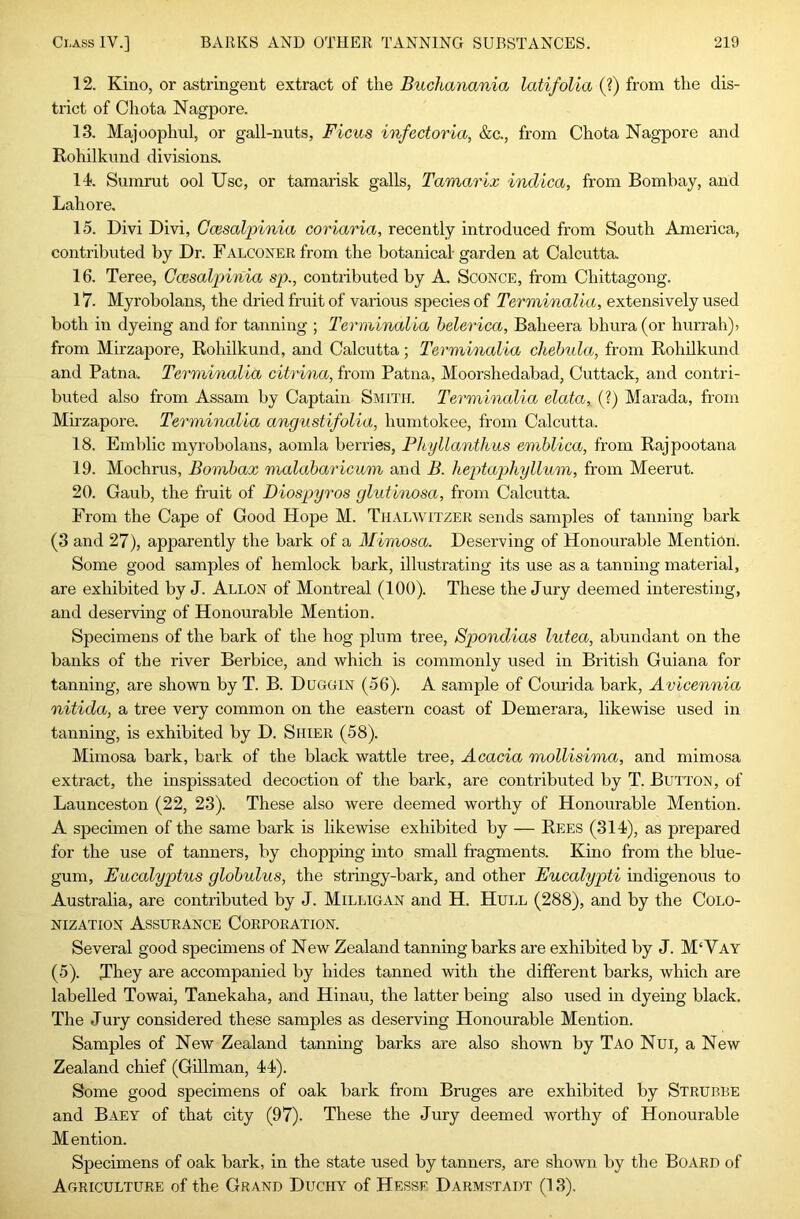 12. Kino, or astringent extract of the Buchanania latifolia (?) from the dis- trict of Chota Nagpore. 13. Majoophul, or gall-nuts, Ficus infectoria, &c., from Chota Nagpore and Rohilkund divisions. 14. Sumrut ool Use, or tamarisk galls, Tamarix inclica, from Bombay, and Lahore. 15. Divi Divi, Ccesalpinia coriaria, recently introduced from South America, contributed by Dr. Falconer from the botanical garden at Calcutta. 16. Teree, Ccesalpinia sp., contributed by A. Sconce, from Chittagong. 17. Myrobolans, the dried fruit of various species of Terminalia, extensively used both in dyeing and for tanning ; Terminalia helerica, Baheera bhura (or hurrah)) from Mirzapore, Rohilkund, and Calcutta; Terminalia chehula, from RohUkund and Patna. Terminalia citrina, from Patna, Moorshedabad, Cuttack, and contri- buted also from Assam by Captain Smith. Terminalia elata, (?) Marada, from Mirzapore. Terminalia angustifolia, humtokee, from Calcutta. 18. Emblic myrobolans, aomla berries, FJcyllanthus emblica, from Rajpootana 19. Mochrus, Bombax malabaricum and B. heptaphyllum, from Meerut. 20. Gaub, the fruit of Diospyros glutinosa, from Calcutta. From the Cape of Good Hope M. Thalwitzer sends samples of tanning bark (3 and 27), apparently the bark of a Mimosa. Deserving of Honourable Mention. Some good samples of hemlock bark, illustrating its use as a tanning material, are exhibited by J. Allon of Montreal (100). These the Jury deemed interesting, and deserving of Honourable Mention. Specimens of the bark of the hog plum tree, Spondias lutea, abundant on the banks of the river Berbice, and which is commonly used in British Guiana for tanning, are shown by T. B. Duggin (56). A sample of Courida bark, Avicennia nitida, a tree very common on the eastern coast of Demerara, likewise used in tanning, is exhibited by D. Shier (58). Mimosa bark, bark of the black wattle tree. Acacia mollisima, and mimosa extract, the inspissated decoction of the bark, are contributed by T. Button, of Launceston (22, 23). These also were deemed worthy of Honourable Mention. A specimen of the same bark is likewise exhibited by — Rees (314), as prepared for the use of tanners, by chopping into small fragments. Kino from the blue- gum, Eucalyptus globulus, the stringy-bark, and other Eucalypti indigenous to Australia, are contributed by J. Milligan and H. Hull (288), and by the Colo- nization Assurance Corporation. Several good specimens of New Zealand tanning barks are exhibited by J. M‘Vay (5). They are accompanied by hides tanned with the different barks, which are labelled Towai, Tanekaha, and Hinau, the latter being also used in dyeing black. The Jury considered these samples as deserving Honourable Mention. Samples of New Zealand tanning barks are also shown by Tao Nui, a New Zealand chief (Gillman, 44). Some good specimens of oak bark from Bruges are exhibited by Strubbe and Baey of that city (97). These the Jury deemed worthy of Honourable Mention. Specimens of oak bark, in the state used by tanners, are shown by the Board of Agriculture of the Grand Duchy of Hesse Darmstadt (13).