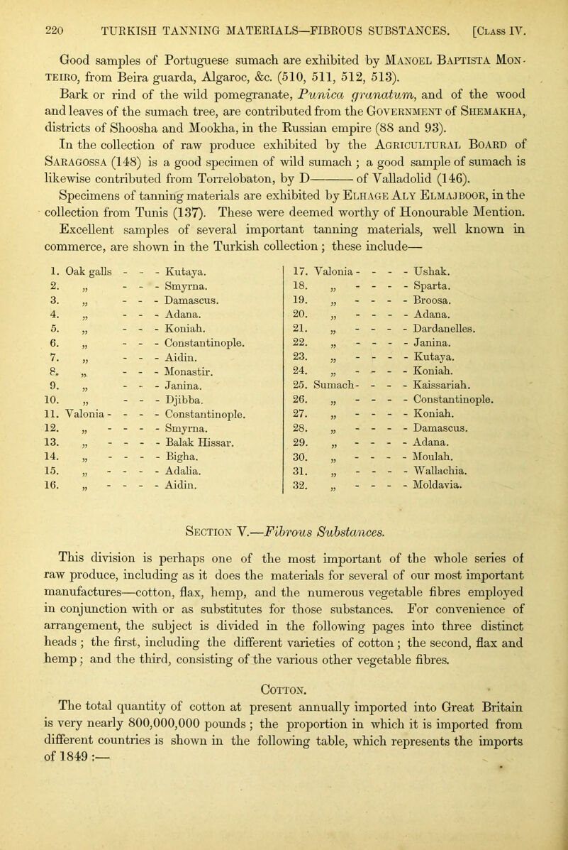 Good samples of Portuguese sumach are exhibited by Mangel Baptista Mon- TEIRO, from Beira guarda, Algaroc, &c. (510, 511, 512, 513). Bark or rind of the wild pomegranate, Punica granatum, and of the wood and leaves of the sumach tree, are contributed from the Government of Shemakha, districts of Shoosha and Mookha, in the Russian empire (88 and 93). In the collection of raw produce exhibited by the Agricultural Board of Saragossa (148) is a good specimen of wild sumach ; a good sample of sumach is likewise contributed from Torrelobaton, by D of Valladolid (146). Specimens of tanning materials are exhibited by Elhage Aly Elmaj boor, in the collection from Tunis (137). These were deemed worthy of Honourable Mention. Excellent samples of several important tanning materials, well known in commerce, are shown in the Turkish collection; these include— 1. Oak galls - - - Kutaya. 17. Valonia - - - - Ushak. 2. - - Smyrna. 18. j; - - - Sparta. 3. - - Damascus. 19. )) - - - Broosa. 4. - - Adana. 20. - - - Adana. 5. V - - Koniah. 21. ?> - - - Dardanelles. 6. - - Constantinople. 22. V - - - Janina. 7. - - Aidin. 23. - - - Kutaya. 8. n - - Monastir. 24. ?? - - - Koniah. 9. -■ - Janina. 25. Sumach- - - - Kaissariah. 10. - - Djibba. 26. - - - Constantinople. 11. Valonia - - - - Constantinople. 27. - - - Koniah. 12. - - Smyrna. 28. - - - Damascus. 13. - - Balak Hissar. 29. - - - Adana. 14. - - Bigha. 30. - - - Moulah. 15. V - - Adalia. 31. - - - WaUachia. 16. - - Aidin. 32. - - - Moldavia. Section V.—Fibrous Substances. This division is perhaps one of the most important of the whole series of raw produce, including as it does the materials for several of our most important manufactures—cotton, flax, hemp, and the numerous vegetable fibres employed in conjunction with or as substitutes for those substances. For convenience of arrangement, the subject is divided in the following pages into three distinct heads ; the first, including the different varieties of cotton ; the second, flax and hemp ; and the third, consisting of the various other vegetable fibres. Cotton. The total quantity of cotton at present annually imported into Great Britain is very nearly 800,000,000 pounds ; the proportion in which it is imported from different countries is shown in the following table, which represents the imports of 1849