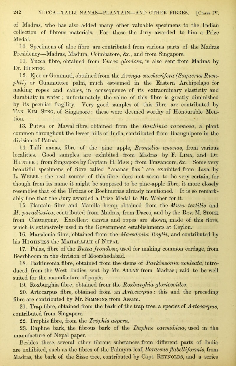 of Madras, who has also added many other valuable specimens to the Indian collection of fibrous materials. For these the Jury awarded to him a Prize Medal. 10. Specimens of aloe fibre are contributed from various parts of the Madras Presidency—Madras, Madura, Coimbatore, &c., and from Singapore. 11. Yucca fibre, obtained from Yucca gloriosa, is also sent from Madras by Dr. Hunter. 12. Ejoo or Gommuti, obtained from the Arenga saccharifera (Saguerus Rum- 2)hii) or Gummuttee palm, much esteemed in the Eastern Archipelago for making ropes and cables, in consequence of its extraordinary elasticity and durability in water ; unfortunately, the value of this fibre is greatly diminished by its peculiar fragility. Very good samples of this fibre are contributed by Tan Kim Seng, of Singapore: these were deemed worthy of Honourable Men- tion. 13. Putwa or Mawal fibre, obtained from the Bauhinia racemosa, a plant common throughout the lesser hills of India, contributed from Bhaugulpore in the division of Patna. 14. Talli nanas, fibre of the pine apple, Bromelia ananas, from various localities. Good samples are exhibited from Madras by F. Lima, and Dr. Hunter ; from Singapore by Captain H. Man ; from Travancon', &c. Some very beautiful specimens of fibre called “ ananas flax ” are exhibited from Java by L. Weber : the real source of this fibre does not seem to be very certain, for though from its name it might be supposed to be pine-apple fibre, it more closely resembles that of the Urticas or Boehmerias already mentioned. It is so remark- ably fine that the Jury awarded a Prize Medal to Mr. Weber for it. 15. Plantain fibre and Manilla hemp, obtained from the Musa textilis and M. jparadisaica, contributed from Madras, from Dacca, and by the Bev. M. Stork from Chittagong. Excellent canvas and ropes are shown, made of this fibre, which is extensively used in the Government establishments at Ceylon. 16. Marsdenia fibre, obtained from the Marsdcnia Roylii, and contributed by his Highness the Maharajah of Nepal. 17- Pulas, fibre of the Butea frondosa, used for making common cordage, from Beerbhoom in the division of Moorshedabad. 18. Parkinsonia fibre, obtained from the stems of Parkinsonia aculeata, intro- duced from the West Indies, sent by Mr. Allan from Madras; said to be well suited for the manufacture of paper. 19. Roxburghia fibre, obtained from the Roxburghia gloriosoides. 20. Artocarpus fibre, obtained from an Artocarpus: this and the preceding fibre are contributed by Mr. Simmons from Assam. 21. Trap fibre, obtained from the bark of the trap tree, a species of AHocarpus, contributed from Singapore. 22. Trophis fibre, from the Trophis aspera. 23. Daphne bark, the fibrous bark of the Daphne cannabina, used in the manufacture of Nepal paper. Besides these, several other fibrous substances from different parts of India are exhibited, such as the fibres of the Palmyra leaf, Borassus Jiabelliformis, from Madras, the bark of the Sisse tree, contributed by Capt. Reynolds, and a series