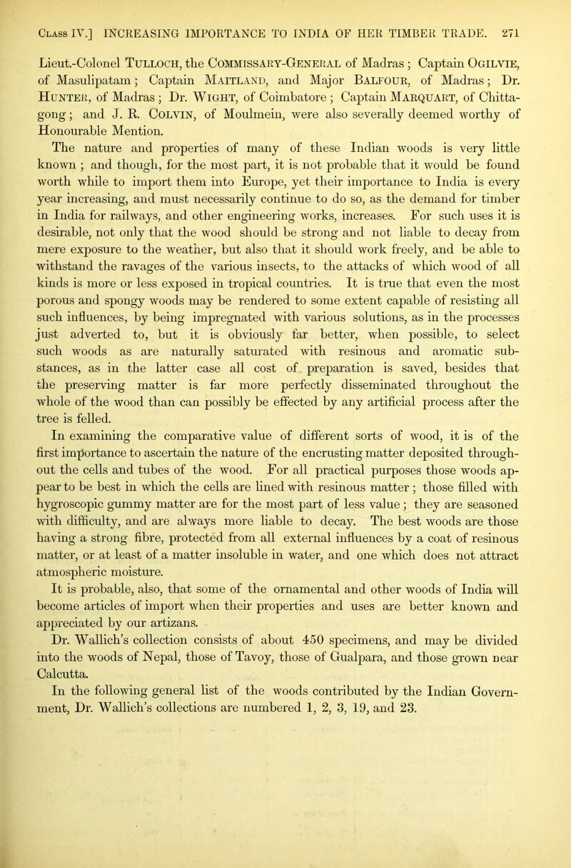 Lieut.-Colonel Tulloch, the Commissary-General of Madras; Captain Ogilvie, of Masulipatam; Captain Maitland, and Major Balfour, of Madras; Dr. Hunter, of Madras ; Dr. Wight, of Coimbatore ; Captain Marquart, of Chitta- gong ; and J. R. CoLViN, of Moulmein, were also severally deemed worthy of Honourable Mention. The nature and properties of many of these Indian woods is very little known ; and though, for the most part, it is not probable that it would be found worth while to import them into Europe, yet their importance to India is every year increasing, and must necessarily continue to do so, as the demand for timber in India for railways, and other engineering works, increases. For such uses it is desirable, not only that the wood should be strong and not liable to decay from mere exposure to the weather, but also that it should work freely, and be able to withstand the ravages of the various insects, to the attacks of which wood of all kinds is more or less exposed in tropical countries. It is tme that even the most porous and spongy woods may be rendered to some extent capable of resisting all such influences, by being impregnated with various solutions, as in the processes just adverted to, but it is obviously far better, when possible, to select such woods as are naturally saturated with resinous and aromatic sub- stances, as in the latter case all cost of preparation is saved, besides that the preserving matter is far more perfectly disseminated throughout the whole of the wood than can possibly be effected by any artificial process after the tree is felled. In examining the comparative value of different sorts of wood, it is of the first importance to ascertain the nature of the encrusting matter deposited through- out the cells and tubes of the wood. For all practical purposes those woods ap- pear to be best in which the cells are fined with resinous matter; those filled with hygroscopic gummy matter are for the most part of less value ; they are seasoned with difficulty, and are always more liable to decay. The best woods are those having a strong fibre, protected from all external influences by a coat of resinous matter, or at least of a matter insoluble in water, and one which does not attract atmospheric moisture. It is probable, also, that some of the ornamental and other woods of India will become articles of import when their properties and uses are better known and appreciated by our artizans. Dr. Wallich’s collection consists of about 450 specimens, and may be divided into the woods of Nepal, those of Tavoy, those of Gualpara, and those grown near Calcutta. In the following general fist of the woods contributed by the Indian Govern- ment, Dr. Wallich's collections are numbered 1, 2, 3, 19, and 23.