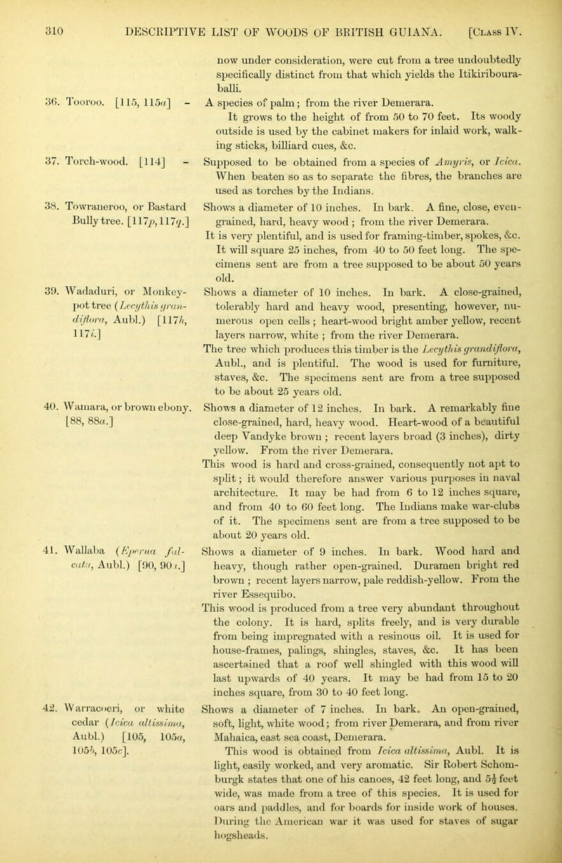 36. Tooroo. [115,115a] - 37. Torch-wood. [114] - 38. Towrauei'oo, or Bastard Bully tree. [117/1,117(7.] 39. Wadaduri, or Monkey- jiottree {Lecythis <irun- diflora, Aubl.) [117/(, 117l] 40. Wainara, or brown ebony. [88, 88ft.] 41. Wallaba {bytmia fal- caf.K, Aubl.) [90, 90 (.] 42. Warracoeri, or white cedar [Idea, altisslma, Aubl.) [105, 105((, 105'(, 105(;]. now under consideration, were cut from a tree undoubtedly specifically distinct from that which yields the Itikiriboura- balh. A sjiecies of palm; from the river Demerara. It grows to the height of from 50 to 70 feet. Its woody outside is used by the cabinet makers for inlaid work, walk- ing sticks, billiard cues, &c. Supposed to be obtained from a s^jecies of Amyris, or Idea. When beaten so as to separate the fibres, the branches are used as torches by the Indians. Shows a diameter of 10 inches. In bark. A fine, close, even- grained, hard, heavy wood ; from the river Demerara. It is very plentiful, and is used for framing-timber, spokes, &c. It will square 25 inches, from 40 to 50 feet long. The spe- cimens sent are from a tree supposed to be about 50 years old. Shows a diameter of 10 inches. In bark. A close-grained, tolerably hard and heavy wood, presenting, however, nu- merous open cells ; heart-wood bright amber yellow, recent layers narrow, white ; from the river Demerara. The tree which produces this timber is the Lecythis grandiflora, Aubl., and is plentiful. The wood is used for furniture, staves, &c. The specimens sent are from a tree supposed to be about 25 years old. Shows a diameter of 12 inches. In bark. A remarkably fine close-grained, hard, heavy wood. Heart-wood of a beautiful deep Vandyke brown ; recent layers broad (3 inches), dirty yeUow. From the river Demerara. This wood is hard and cross-grained, consequently not apt to si)lit; it would therefore answer various purposes in naval architecture. It may be had from 6 to 12 inches square, and from 40 to 60 feet long. The Indians make war-clubs of it. The specimens sent ai’e from a tree supposed to be about 20 years old. Shows a diameter of 9 inches. In bark. Wood hard and heavy, though rather open-grained. Duramen bright red brown ; recent layers narrow, pale reddish-yellow. From the river Essequibo. This wood is ju'oduced from a tree very abundant throughout the colony. It is hard, splits fi-eely, and is very durable from being impregnated with a resinous oil. It is used for house-frames, palings, shingles, staves, &c. It has been ascertained that a roof well shingled with this wood will last ujjwards of 40 years. It may be had from 15 to 20 inches square, from 30 to 40 feet long. Shows a diameter of 7 inches. In bark. An open-grained, soft, light, white wood; from river Demerara, and from river Mahaica, east sea coast, Demerara. This wood is obtained from Idea altisslma, Aubl. It is light, easily woi’ked, and very aromatic. Sir Robert Schom- burgk states that one of his canoes, 42 feet long, and 5^ feet wide, was made from a tree of this species. It is used for oars and paddle.s, and for boards for inside work of houses. 1 )uring the American war it was used for staves of sugar hogsheads.