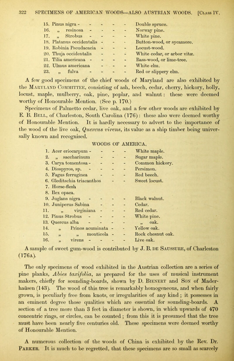 15. Pinus nigra - 16. „ resinosa 17. „ Strobus 18. Platanus occidentalis 19. Robinia Pseudacacia 20. Thuja occidentalis 21. Tilia americana - 22. Ulmus americana 23. „ fulva Double spruce. Norway pine. White pine. Button-wood, or sycamore. Locust-wood. White cedar, or arbor vitae. Bass-wood, or hme-tree. White elm. Red or slippery ehn. A few good specimens of the chief woods of Maryland are also exhibited by the Maryland Committee, consisting of ash, beech, cedar, cherry, hickory, holly, locust, maple, mulberry, oak, pine, poplar, and walnut: these were deemed worthy of Honourable Mention. (See p. 170.) Specimens of Palmetto cedar, live oak, and a few other woods are exhibited by E. B. Bell, of Charleston, South Carolina (176): these also were deemed worthy of Honourable Mention. It is hardly necessary to advert to the importance of the wood of the live oak, Quercus virens, its value as a ship timber being univer- sally known and recognised. WOODS OF AMERICA. 1. Acer eriocarpum - - - 2. „ saccharinum 3. Carya tomentosa - - - 4. Diospyros, sp. - 5. Fagus ferruginea 6. Gleditschia triacanthos 7. Horse-flesh 8. Ilex opaca. 9. Juglans nigra . - - 10. Juniperus Sabina 11. „ virginiana - 12. Pinus Strobus - - - 13. Quercus alba _ _ . 14. „ Prinos acuminata - 15. „ „ monticola - 16. „ virens - - - White majile. Sugar maple. Common hickory. Persimon. Red beech. Sweet locust. Black walnut. Cedar. Red cedar. White pine. „ oak. YeUow oak. Rock chesnut oak. Live oak. A sample of sweet gum-wood is contributed by J. B. de Saussure, of Charleston (176a). The only specimens of wood exhibited in the Austrian collection are a series of pine planks, Abies taxifolia, as prepared for the uses of musical instrument makers, chiefly for sounding-boards, shown by D. Bienert and Son of Mader- hausen (143). The wood of this tree is remarkably homogeneous, and when fairly grown, is peculiarly free from knots, or irregularities of any kind ; it possesses in an eminent degree those qualities which are essential for sounding-boards. A section of a tree more than 3 feet in diameter is shown, in which upwards of 470 concentric rings, or circles, can be counted ; from this it is presumed that the tree must have been nearly five centuries old. These specimens were deemed worthy of Honourable Mention. A numerous collection of the woods of China is exhibited by the Rev. Dr. Parker. It is much to be regretted, that these specimens are so small as scarcely