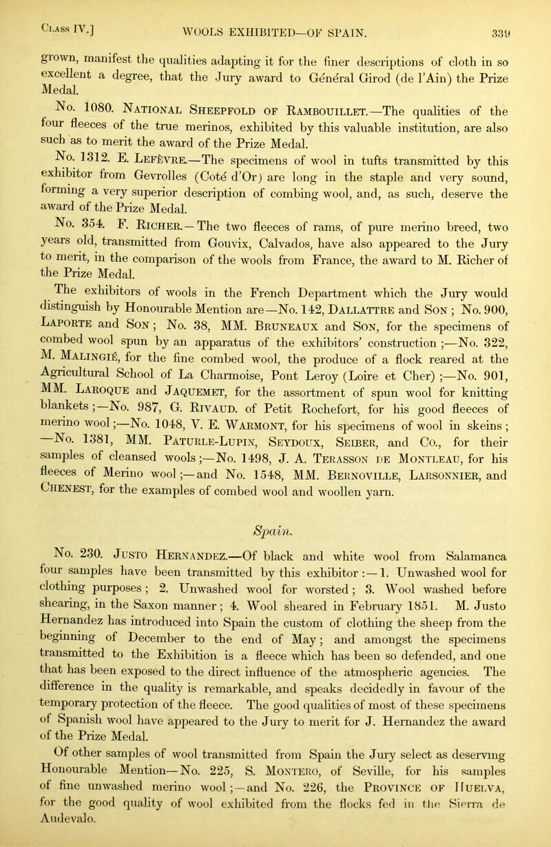 grown, manifest the qualities adapting it for the finer descriptions of cloth in so excellent a degree, that the Jury award to General Girod (de TAin) the Prize Medal. No. 1080. National Sheepfold of Rambouillet.—The qualities of the four fleeces of the true merinos, exhibited by this valuable institution, are also such as to merit the award of the Prize Medal. No. 1312. E. LefBvre.—The specimens of wool in tufts transmitted by this exhibitor from Gevrolles (Cotd d’Or) are long in the staple and very sound, forming a very superior description of combing wool, and, as such, deserve the award of the Prize Medal. No. 354. F. Richer.—The two fleeces of rams, of pure merino breed, two years old, transmitted from Gouvix, Calvados, have also appeared to the Jury to merit, in the comparison of the wools from France, the award to M. Richer of the Prize Medal. The exhibitors of wools in the French Department which the Jury would distinguish by Honourable Mention are—No. 142, Dallattre and SON ; No. 900, Laporte and Son ; No. 38, MM. Bruneaux and Son, for the specimens of combed wool spun by an apparatus of the exhibitors’ construction ;—No. 322, M. Malingie, for the fine combed wool, the produce of a flock reared at the Agricultural School of La Charmoise, Pont Leroy (Loire et Cher) ;—No. 901, MM. Laroque and Jaquemet, for the assortment of spun wool for knitting blankets; No. 987, G. RivAUD. of Petit Rochefort, for his good fleeces of merino wool;—No. 1048, V. E. Warmont, for his specimens of wool in skeins ; No. 1381, MM. Paturle-Lupin, Seydoux, Seiber, and Co., for their samples of cleansed wools;—No. 1498, J. A. Terasson de Montleau, for his fleeces of Merino wool;—and No. 1548, MM. Bernoville, Larsonnier, and Chenest, for the examples of combed wool and woollen yarn. Spain. No. 230. JusTO Hernandez.—Of black and white wool from Salamanca four samples have been transmitted by this exhibitor: — 1. Unwashed wool for clothing purposes; 2. Unwashed wool for worsted; 3. Wool washed before shearing, in the Saxon manner; 4. Wool sheared in February 1851. M. Justo Hernandez has introduced into Spain the custom of clothing the sheep from the beginning of December to the end of May; and amongst the specimens transmitted to the Exhibition is a fleece which has been so defended, and one that has been exposed to the direct influence of the atmospheric agencies. The difference in the quality is remarkable, and speaks decidedly in favour of the temporary protection of the fleece. The good qualities of most of these specimens of Spanish wool have appeared to the Jury to merit for J. Hernandez the award of the Prize Medal. Of other samples of wool transmitted from Spain the Jury select as deserving Honourable Mention—No. 225, S. Montero, of Seville, for his samples of fine unwashed merino wool; —and No. 226, the Province OF Huelva, for the good quality of ivool exhibited from the flocks fed in tlui Sierra de Audevalo.