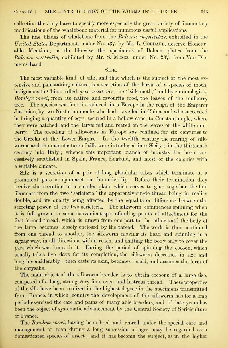 collection the Jury have to specify more especially the great variety of filamentary modifications of the whalebone material for numerous useful applications. The fine blades of whalebone from the Balmna mysticetus, exhibited in the United States Department, under No. 537, by Mr. L. Goddard, deserve Honour- able Mention; as do likewise the specimens of Baleen plates from the Balcena australis, exhibited by Mr. S. Moses, under No. 237, from Van Die- men's Land. Silk. The most valuable kind of silk, and that which is the subject of the most ex- tensive and painstaking culture, is a secretion of the larva of a species of moth, indigenous to China, called, par excellence, the “ silk-moth, and by entomologists, Bomhyx mori, from its native and favourite food, the leaves of the mulberry tree. The species was first introduced into Europe in the reign of the Emperor Justinian, by two Nestorian monks who had travelled in China, and who succeeded in bringing a quantity of eggs, secured in a hollow cane, to Constantinople, where they were hatched, and the larvae fed and reared on the leaves of the white mul- berry. The breeding of silkworms in Europe was confined for six centuries to the Greeks of the Lower Empire. In the twelfth century the rearing of silk- worms and the manufacture of silk were introduced into Sicily ; in the thirteenth century into Italy ; whence this important branch of industry has been suc- cessively established in Spain, France, England, and most of the colonies with a suitable climate. Silk is a secretion of a pair of long glandular tubes which terminate in a prominent pore or spinnaret on the under lip. Before their termination they receive the secretion of a smaller gland which serves to glue together the fine filaments from the two ‘ sericteria,’ the apparently single thread being in reality double, and its quality being affected by the equality or difference between the secreting power of the two sericteria. The silkworm commences spinning when it is full grown, in some convenient spot affording points of attachment for the first formed thread, which is drawn from one part to the other until the body of the larva becomes loosely enclosed by the thread. The work is then continued from one thread to another, the silkworm moving its head and spinning in a zigzag way, in all directions within reach, and shifting the body only to cover the part which was beneath it. During the period of spinning the cocoon, which usually takes five days for its completion, the silkworm decreases in size and length considerably; then casts its skin, becomes torpid, and assumes the form of the chrysalis. The main object of the silkworm breeder is to obtain cocoons of a large size, composed of a long, strong, very fine, even, and lustrous thread. These properties of the silk have been reahzed in the highest degree in the specimens transmitted from France, in which country the development of the silkworm has for a long period exercised the care and pains of many able breeders, and of late years has been the object of systematic advancement by the Central Society of Sericiculture of France. The Bomhyx mori, having been bred and reared under the special care and management of man during a long succession of ages, may be regarded as a domesticated species of insect; and it has become the subject, as in the higher